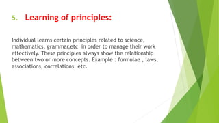 5. Learning of principles:
Individual learns certain principles related to science,
mathematics, grammar,etc in order to manage their work
effectively. These principles always show the relationship
between two or more concepts. Example : formulae , laws,
associations, correlations, etc.
 