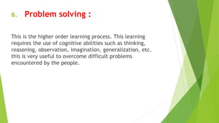 6. Problem solving :
This is the higher order learning process. This learning
requires the use of cognitive abilities such as thinking,
reasoning, observation, imagination, generalization, etc.
this is very useful to overcome difficult problems
encountered by the people.
 