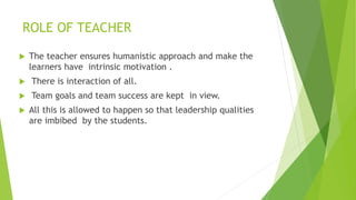 ROLE OF TEACHER
 The teacher ensures humanistic approach and make the
learners have intrinsic motivation .
 There is interaction of all.
 Team goals and team success are kept in view.
 All this is allowed to happen so that leadership qualities
are imbibed by the students.
 