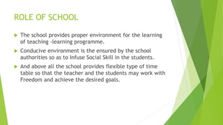 ROLE OF SCHOOL
 The school provides proper environment for the learning
of teaching -learning programme.
 Conducive environment is the ensured by the school
authorities so as to Infuse Social Skill in the students.
 And above all the school provides flexible type of time
table so that the teacher and the students may work with
Freedom and achieve the desired goals.
 