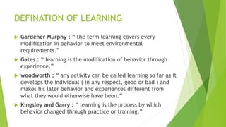 DEFINATION OF LEARNING
 Gardener Murphy : “ the term learning covers every
modification in behavior to meet environmental
requirements.”
 Gates : “ learning is the modification of behavior through
experience.”
 woodworth : “ any activity can be called learning so far as it
develops the individual ( in any respect, good or bad ) and
makes his later behavior and experiences different from
what they would otherwise have been.”
 Kingsley and Garry : “ learning is the process by which
behavior changed through practice or training.”
 