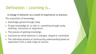 Defination : Learning is…
A change in behavior as a result of experience or practice.
The acquisition of knowledge.
 Knowledge gained through study.
 To gain knowledge of, or skill in, something through study,
teaching, instruction or experience.
 The process of gaining knowledge.
 A process by which behavior is changed, shaped or controlled.
 The individual process of constructing understanding based on
experience from a wide range of sources.
 