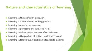 Nature and characteristics of learning
 Learning is the change in behavior.
 Learning is a continuous life long process.
 Learning is a universal process.
 Learning is purposive and goal directed.
 Learning involves reconstruction of experiences.
 Learning is the product of activity and environment.
 Learning is transferable from one situation to another.
 