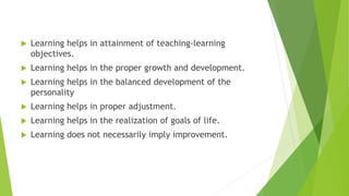  Learning helps in attainment of teaching-learning
objectives.
 Learning helps in the proper growth and development.
 Learning helps in the balanced development of the
personality
 Learning helps in proper adjustment.
 Learning helps in the realization of goals of life.
 Learning does not necessarily imply improvement.
 