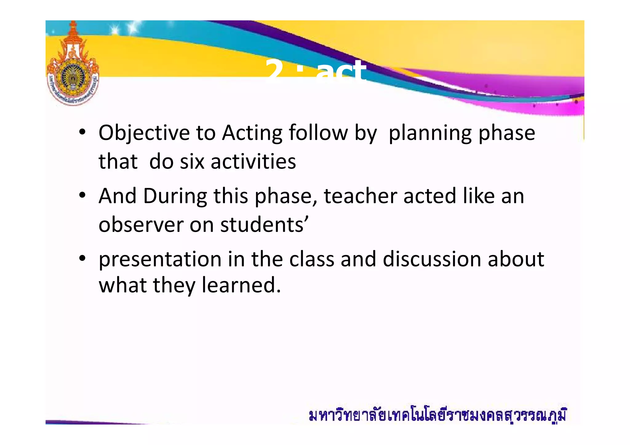 22 : act: act
• Objective to Acting follow by planning phase
that do six activities
• And During this phase, teacher acted like an
observer on students’observer on students’
• presentation in the class and discussion about
what they learned.
 