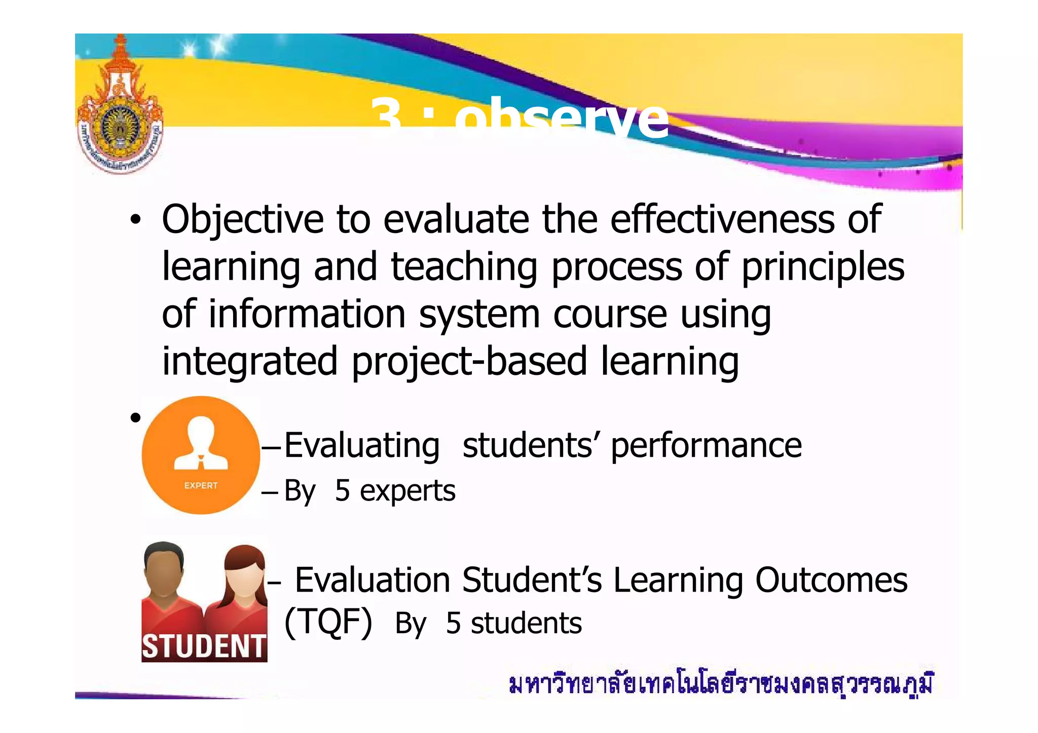 33 : observe: observe
• Objective to evaluate the effectiveness of
learning and teaching process of principles
of information system course using
integrated project-based learningintegrated project-based learning
•
–Evaluating students’ performance
– By 5 experts
– Evaluation Student’s Learning Outcomes
(TQF) By 5 students
 