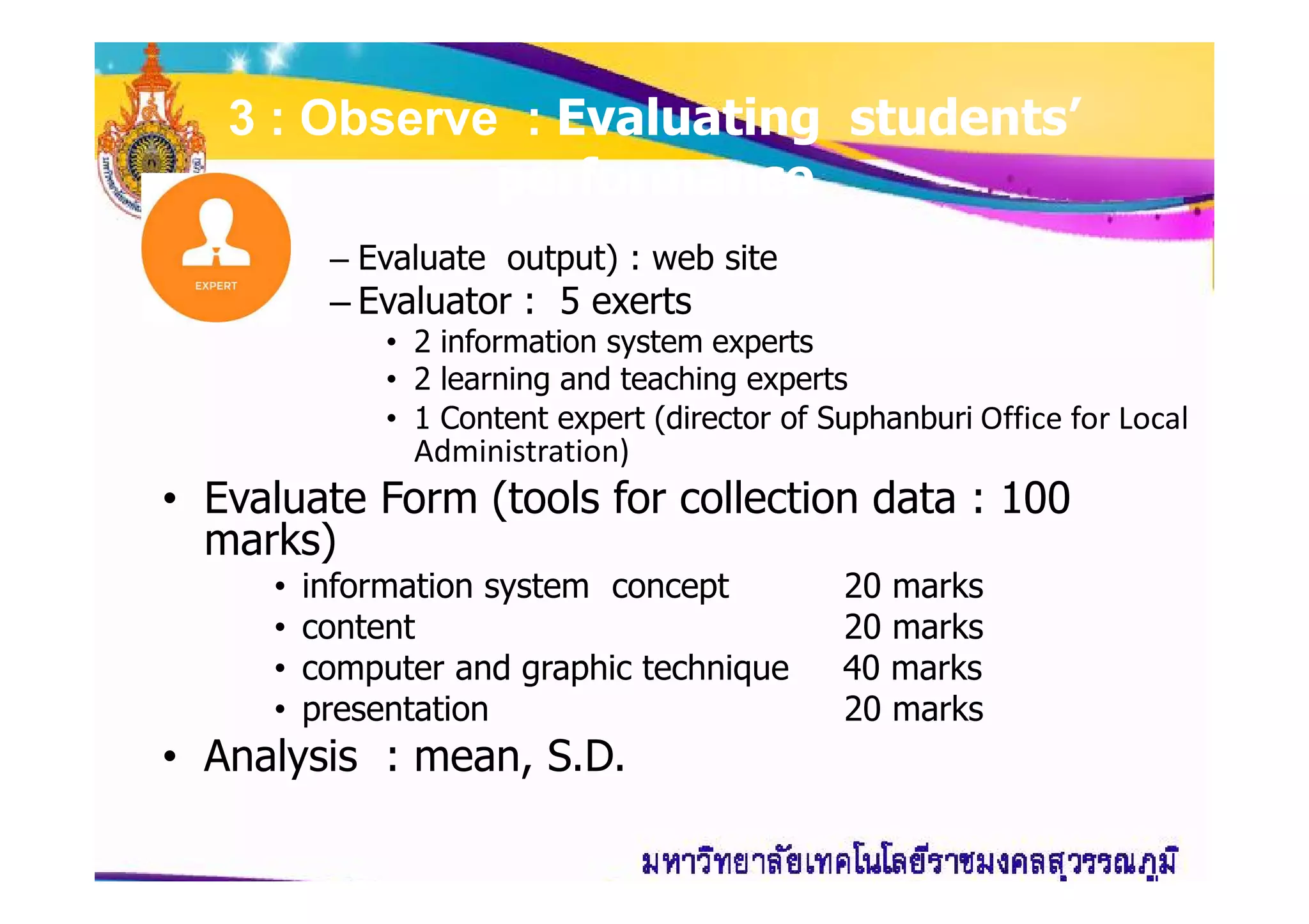 3 : Observe : Evaluating students’
performance
– Evaluate output) : web site
– Evaluator : 5 exerts
• 2 information system experts
• 2 learning and teaching experts
• 1 Content expert (director of Suphanburi Office for Local
Administration)Administration)
• Evaluate Form (tools for collection data : 100
marks)
• information system concept 20 marks
• content 20 marks
• computer and graphic technique 40 marks
• presentation 20 marks
• Analysis : mean, S.D.
 