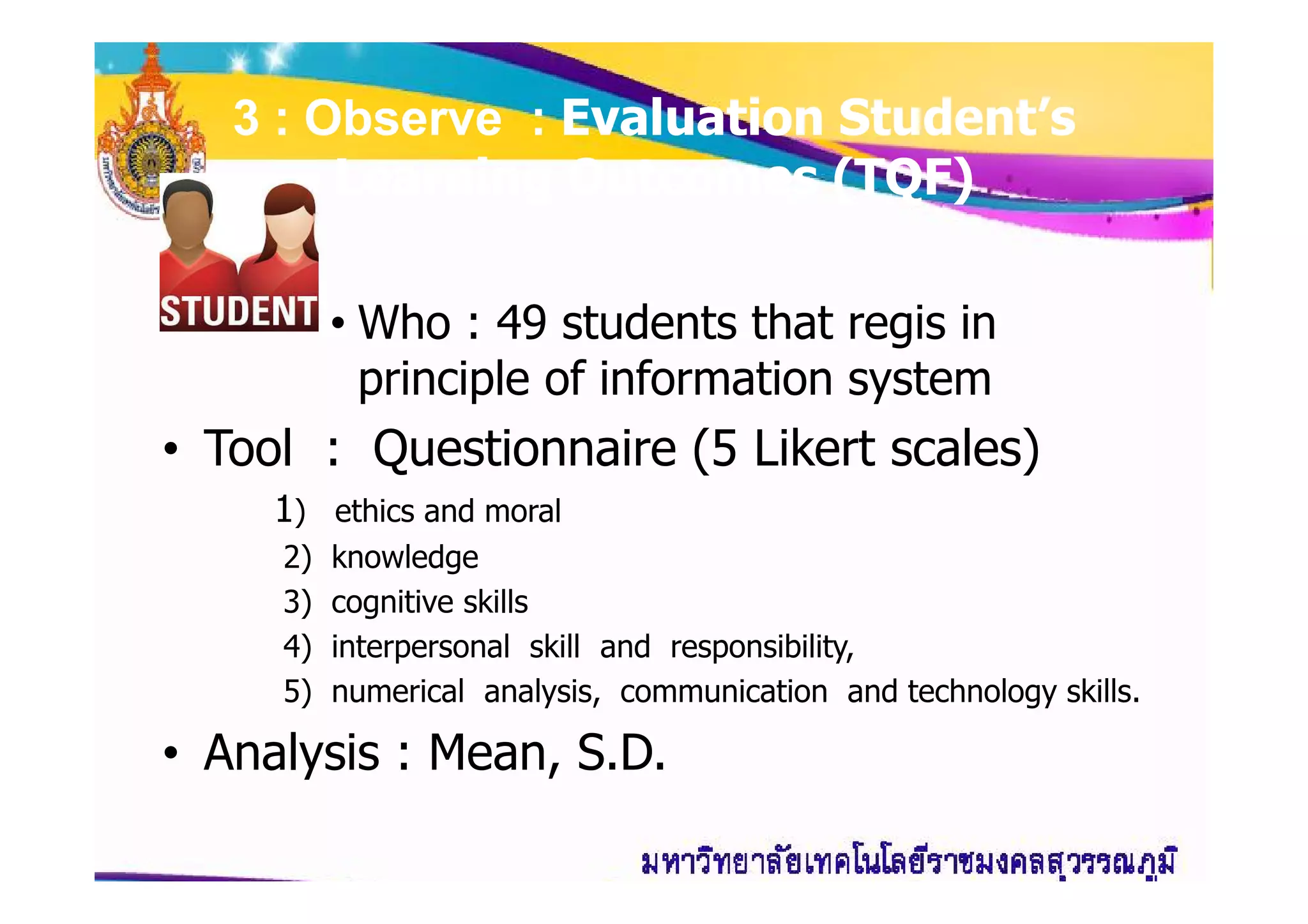 33 : Observe :: Observe : Evaluation Student’sEvaluation Student’s
Learning Outcomes (TQF)Learning Outcomes (TQF)
• Who : 49 students that regis in
principle of information system
• Tool : Questionnaire (5 Likert scales)• Tool : Questionnaire (5 Likert scales)
1) ethics and moral
2) knowledge
3) cognitive skills
4) interpersonal skill and responsibility,
5) numerical analysis, communication and technology skills.
• Analysis : Mean, S.D.
 