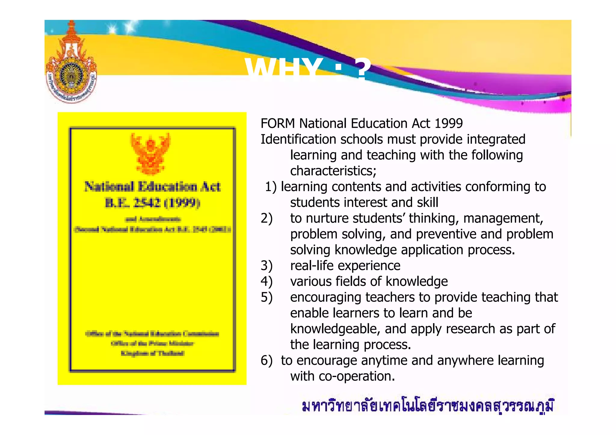 WHY : ?WHY : ?
FORM National Education Act 1999
Identification schools must provide integrated
learning and teaching with the following
characteristics;
1) learning contents and activities conforming to
students interest and skill
2) to nurture students’ thinking, management,2) to nurture students’ thinking, management,
problem solving, and preventive and problem
solving knowledge application process.
3) real-life experience
4) various fields of knowledge
5) encouraging teachers to provide teaching that
enable learners to learn and be
knowledgeable, and apply research as part of
the learning process.
6) to encourage anytime and anywhere learning
with co-operation.
 