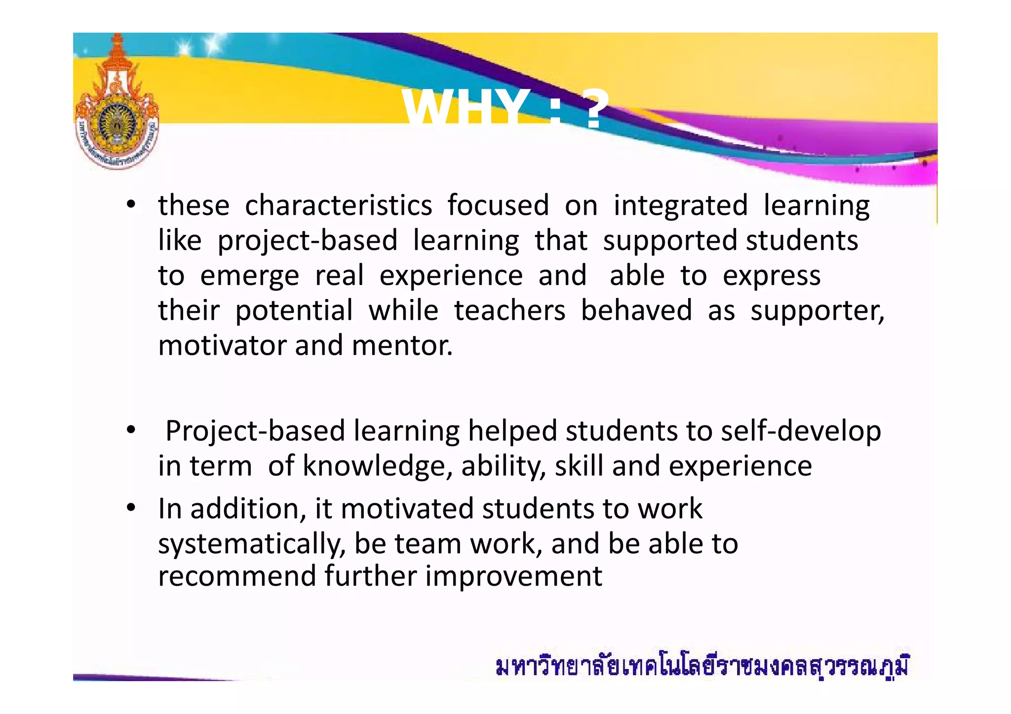 WHY : ?WHY : ?
• these characteristics focused on integrated learning
like project-based learning that supported students
to emerge real experience and able to express
their potential while teachers behaved as supporter,
motivator and mentor.motivator and mentor.
• Project-based learning helped students to self-develop
in term of knowledge, ability, skill and experience
• In addition, it motivated students to work
systematically, be team work, and be able to
recommend further improvement
 