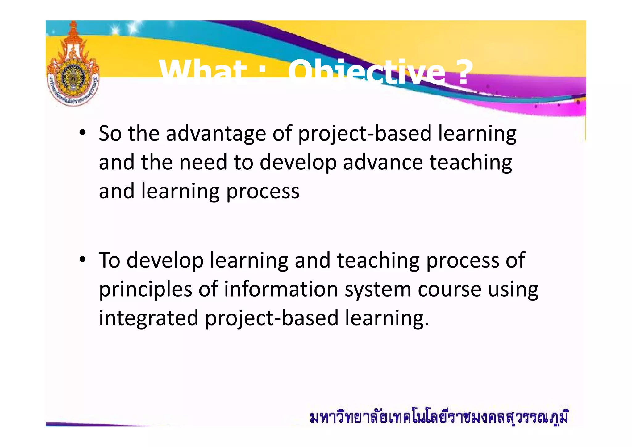 What : Objective ?What : Objective ?
• So the advantage of project-based learning
and the need to develop advance teaching
and learning process
• To develop learning and teaching process of
principles of information system course using
integrated project-based learning.
 
