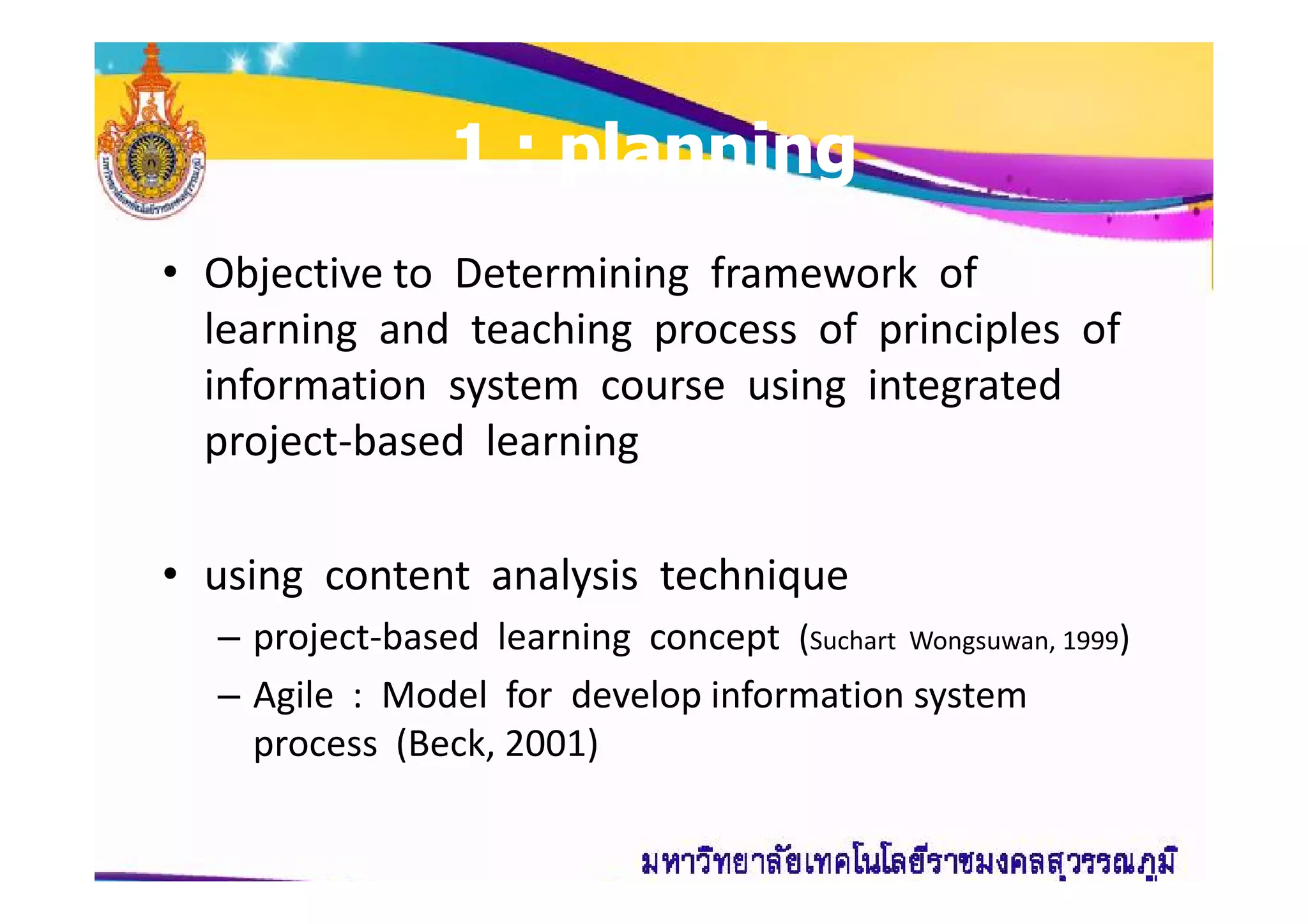 11 : planning: planning
• Objective to Determining framework of
learning and teaching process of principles of
information system course using integrated
project-based learningproject-based learning
• using content analysis technique
– project-based learning concept (Suchart Wongsuwan, 1999)
– Agile : Model for develop information system
process (Beck, 2001)
 