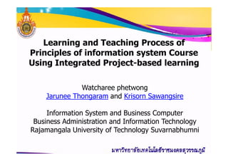 Learning and Teaching Process of
Principles of information system Course
Using Integrated Project-based learning
Watcharee phetwong
Jarunee Thongaram and Krisorn Sawangsire
Information System and Business Computer
Business Administration and Information Technology
Rajamangala University of Technology Suvarnabhumni
 