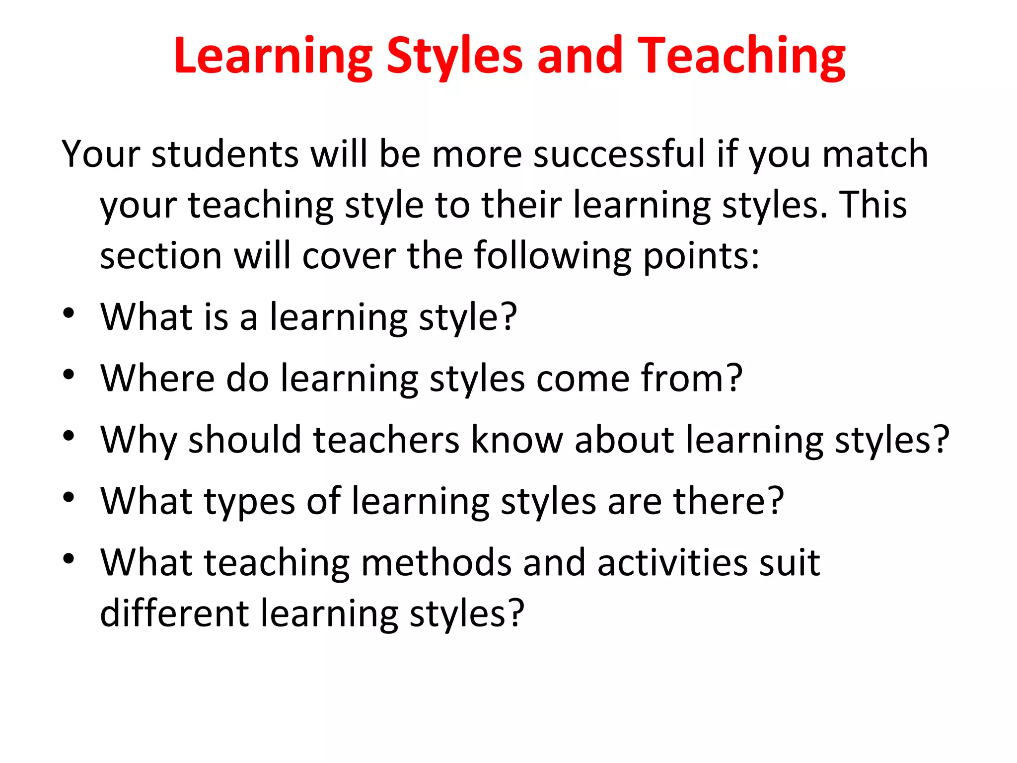 Learning Styles and Teaching
Your students will be more successful if you match
your teaching style to their learning styles. This
section will cover the following points:
• What is a learning style?
• Where do learning styles come from?
• Why should teachers know about learning styles?
• What types of learning styles are there?
• What teaching methods and activities suit
different learning styles?
 