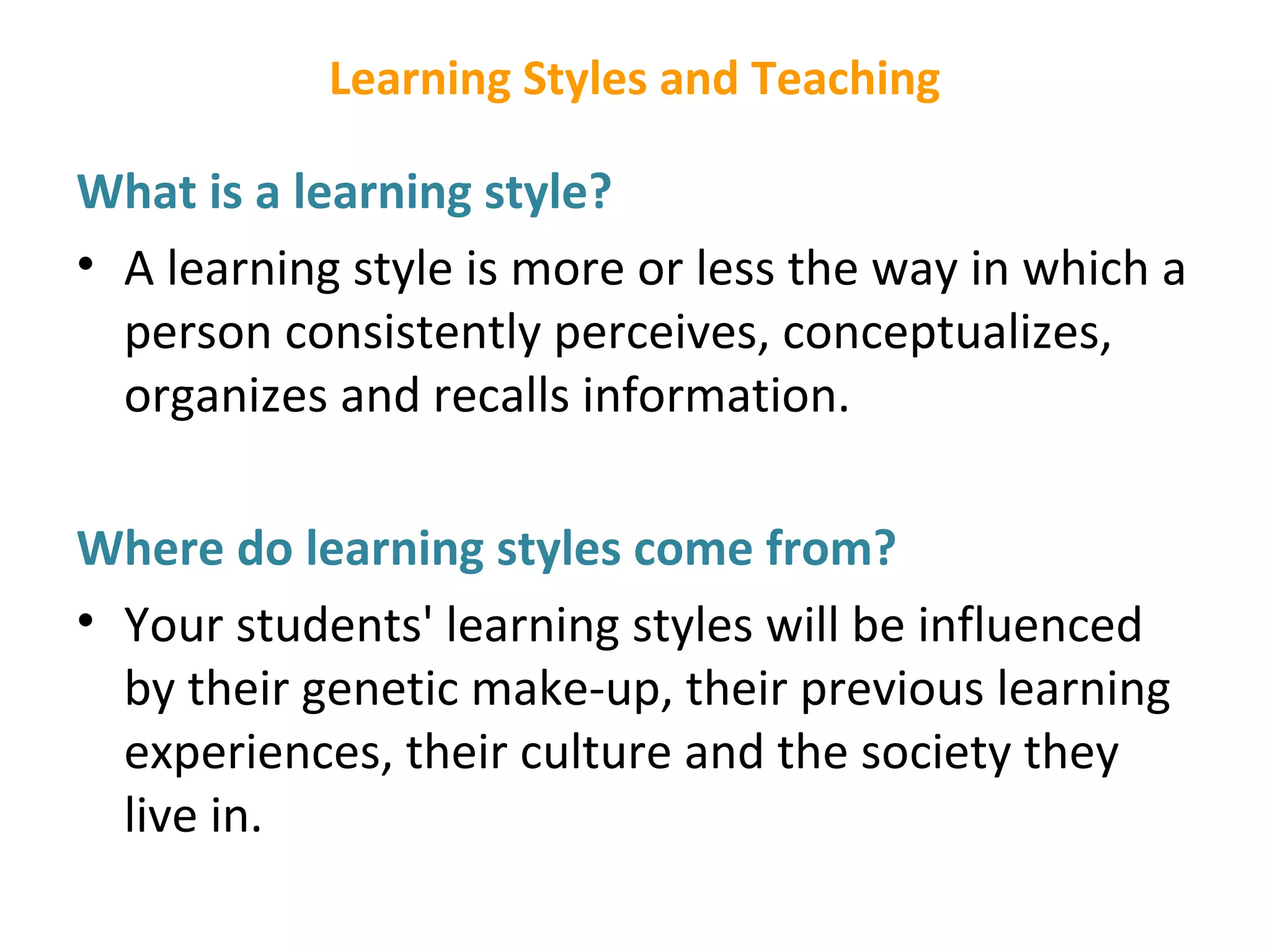 Learning Styles and Teaching
What is a learning style?
• A learning style is more or less the way in which a
person consistently perceives, conceptualizes,
organizes and recalls information.
Where do learning styles come from?
• Your students' learning styles will be influenced
by their genetic make-up, their previous learning
experiences, their culture and the society they
live in.
 