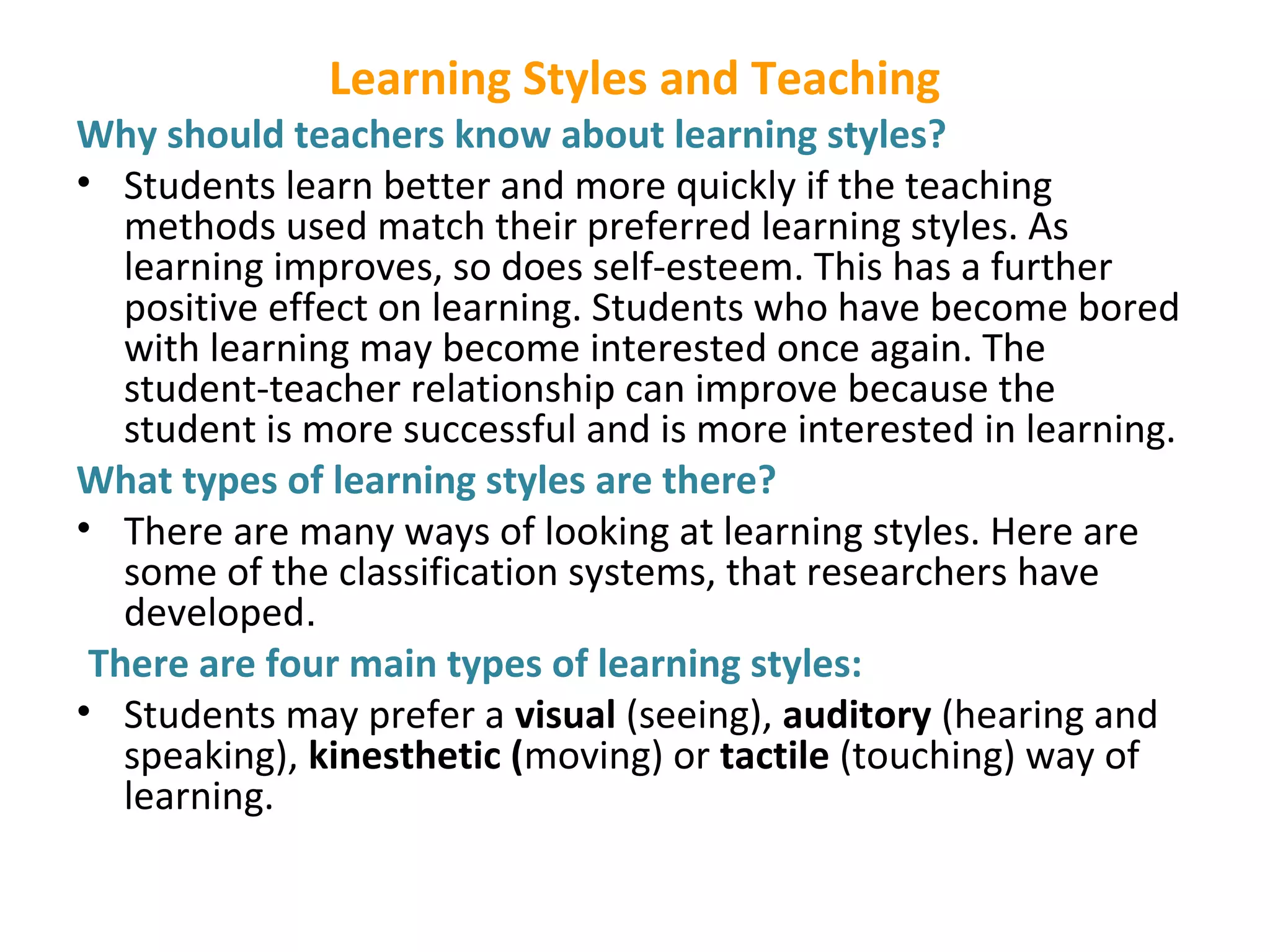 Learning Styles and Teaching
Why should teachers know about learning styles?
• Students learn better and more quickly if the teaching
methods used match their preferred learning styles. As
learning improves, so does self-esteem. This has a further
positive effect on learning. Students who have become bored
with learning may become interested once again. The
student-teacher relationship can improve because the
student is more successful and is more interested in learning.
What types of learning styles are there?
• There are many ways of looking at learning styles. Here are
some of the classification systems, that researchers have
developed.
There are four main types of learning styles:
• Students may prefer a visual (seeing), auditory (hearing and
speaking), kinesthetic (moving) or tactile (touching) way of
learning.
 