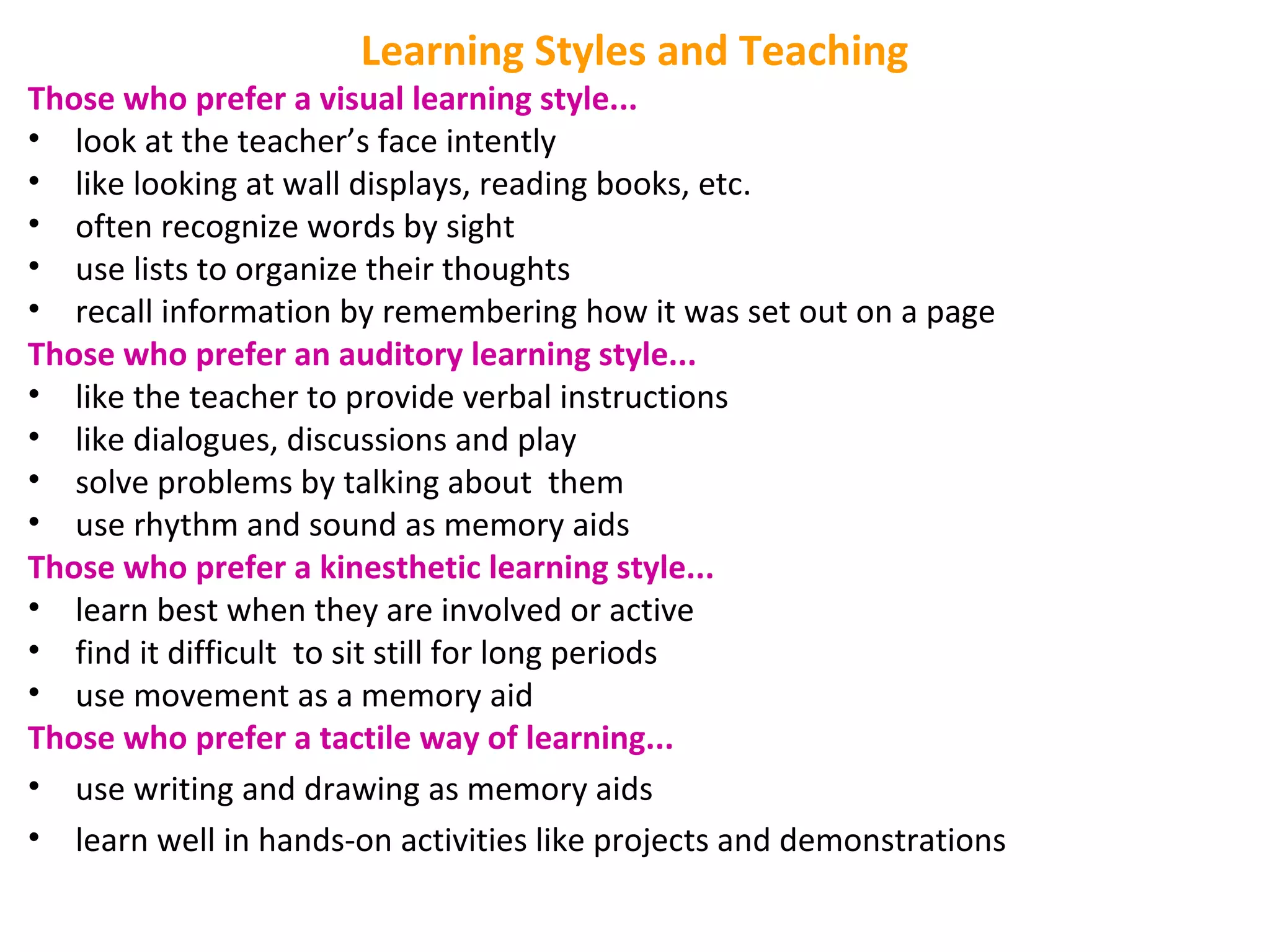 Learning Styles and Teaching
Those who prefer a visual learning style...
• look at the teacher’s face intently
• like looking at wall displays, reading books, etc.
• often recognize words by sight
• use lists to organize their thoughts
• recall information by remembering how it was set out on a page
Those who prefer an auditory learning style...
• like the teacher to provide verbal instructions
• like dialogues, discussions and play
• solve problems by talking about them
• use rhythm and sound as memory aids
Those who prefer a kinesthetic learning style...
• learn best when they are involved or active
• find it difficult to sit still for long periods
• use movement as a memory aid
Those who prefer a tactile way of learning...
• use writing and drawing as memory aids
• learn well in hands-on activities like projects and demonstrations
 