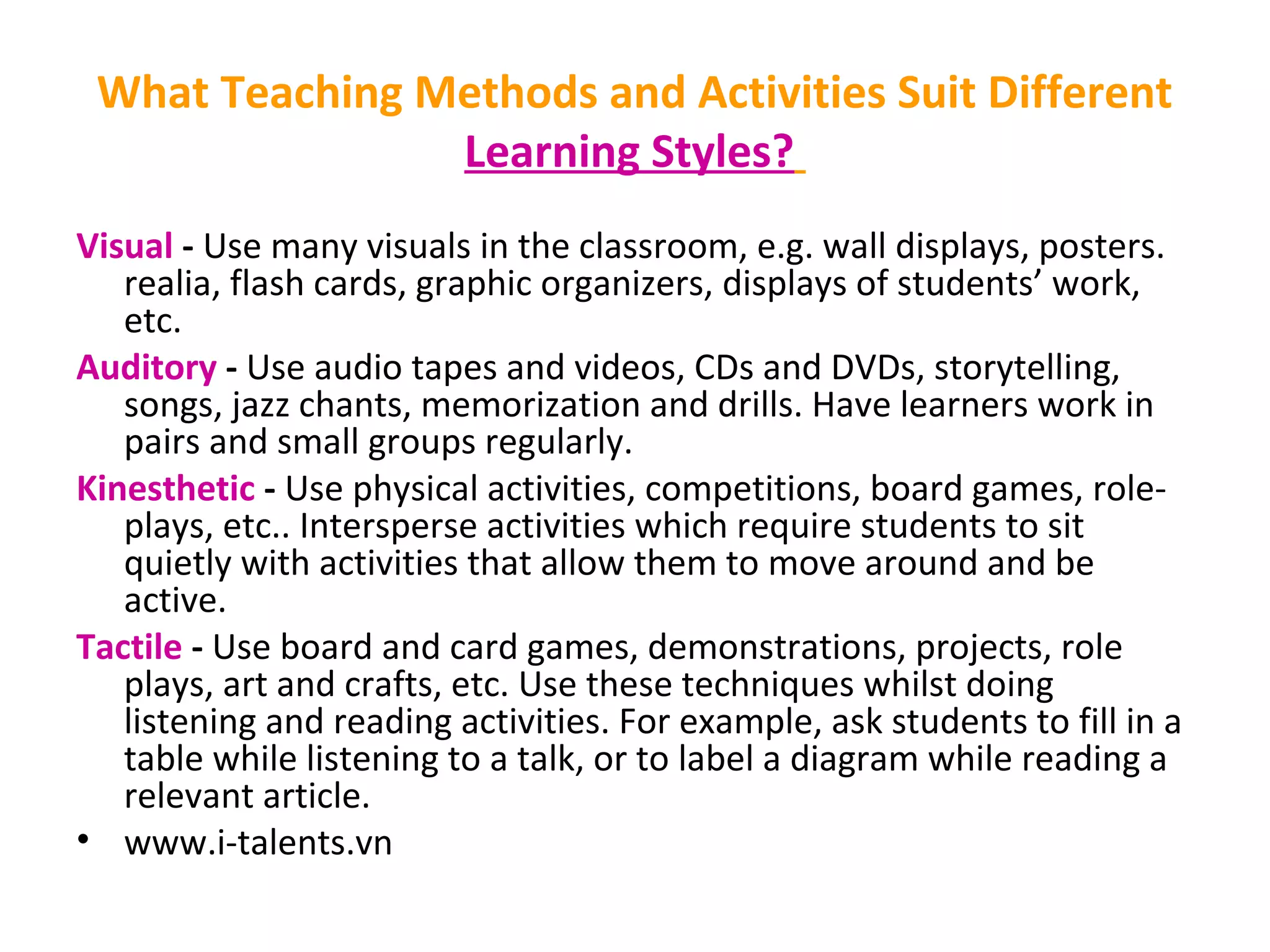 What Teaching Methods and Activities Suit Different
Learning Styles?
Visual - Use many visuals in the classroom, e.g. wall displays, posters.
realia, flash cards, graphic organizers, displays of students’ work,
etc.
Auditory - Use audio tapes and videos, CDs and DVDs, storytelling,
songs, jazz chants, memorization and drills. Have learners work in
pairs and small groups regularly.
Kinesthetic - Use physical activities, competitions, board games, role-
plays, etc.. Intersperse activities which require students to sit
quietly with activities that allow them to move around and be
active.
Tactile - Use board and card games, demonstrations, projects, role
plays, art and crafts, etc. Use these techniques whilst doing
listening and reading activities. For example, ask students to fill in a
table while listening to a talk, or to label a diagram while reading a
relevant article.
• www.i-talents.vn
 