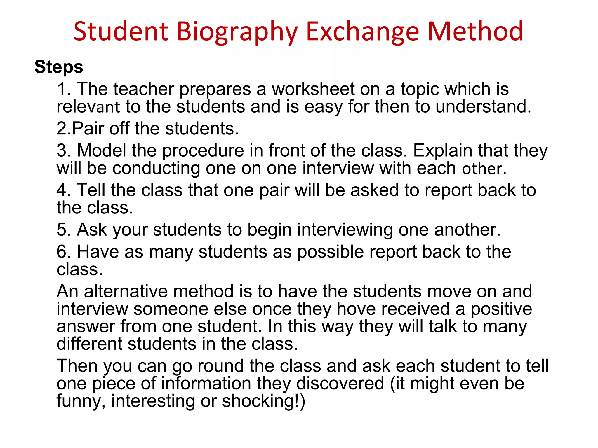 Student Biography Exchange Method
Steps
1. The teacher prepares a worksheet on a topic which is
relevant to the students and is easy for then to understand.
2.Pair off the students.
3. Model the procedure in front of the class. Explain that they
will be conducting one on one interview with each other.
4. Tell the class that one pair will be asked to report back to
the class.
5. Ask your students to begin interviewing one another.
6. Have as many students as possible report back to the
class.
An alternative method is to have the students move on and
interview someone else once they hove received a positive
answer from one student. In this way they will talk to many
different students in the class.
Then you can go round the class and ask each student to tell
one piece of information they discovered (it might even be
funny, interesting or shocking!)
 