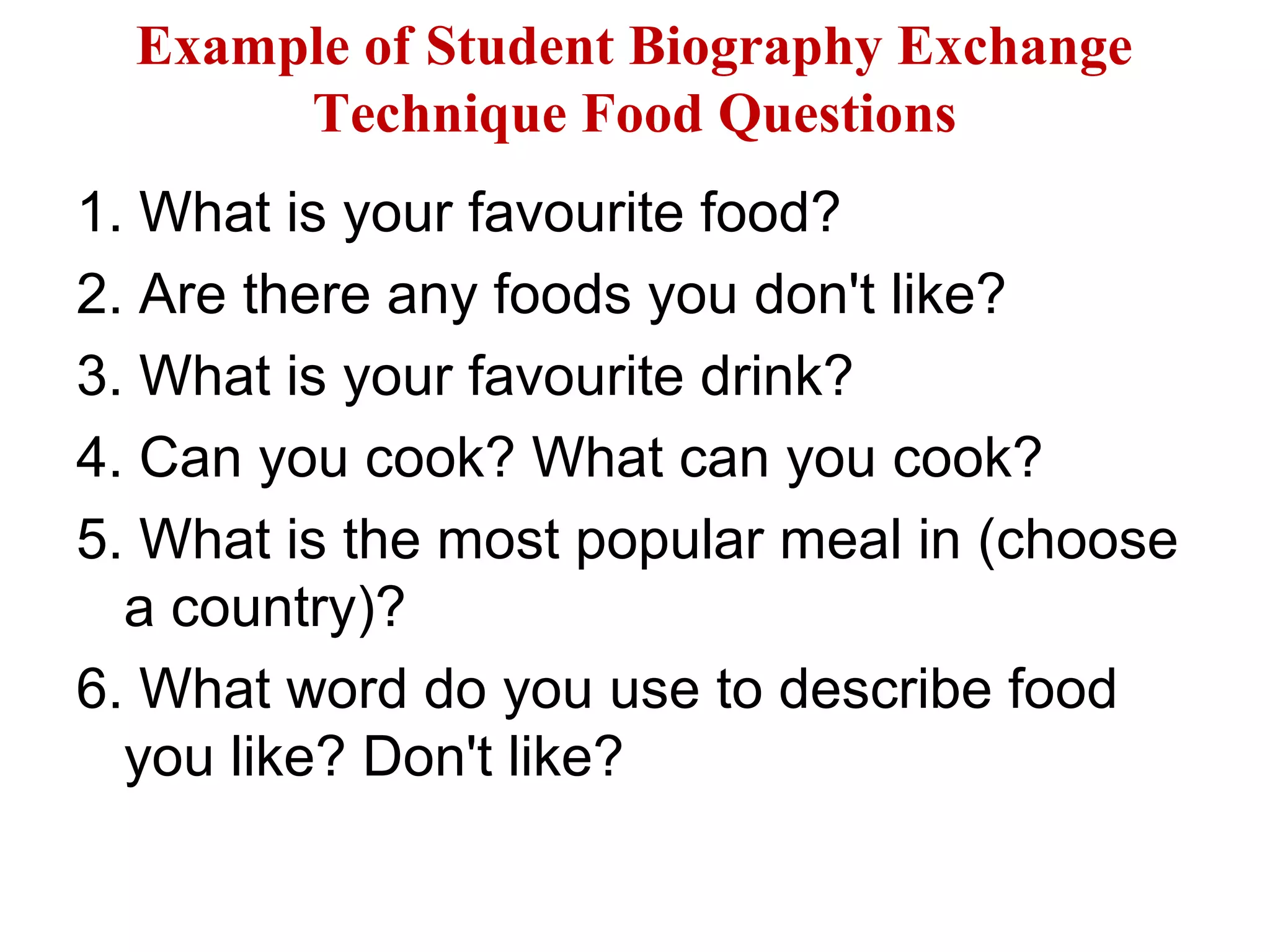 Example of Student Biography Exchange
Technique Food Questions
1. What is your favourite food?
2. Are there any foods you don't like?
3. What is your favourite drink?
4. Can you cook? What can you cook?
5. What is the most popular meal in (choose
a country)?
6. What word do you use to describe food
you like? Don't like?
 