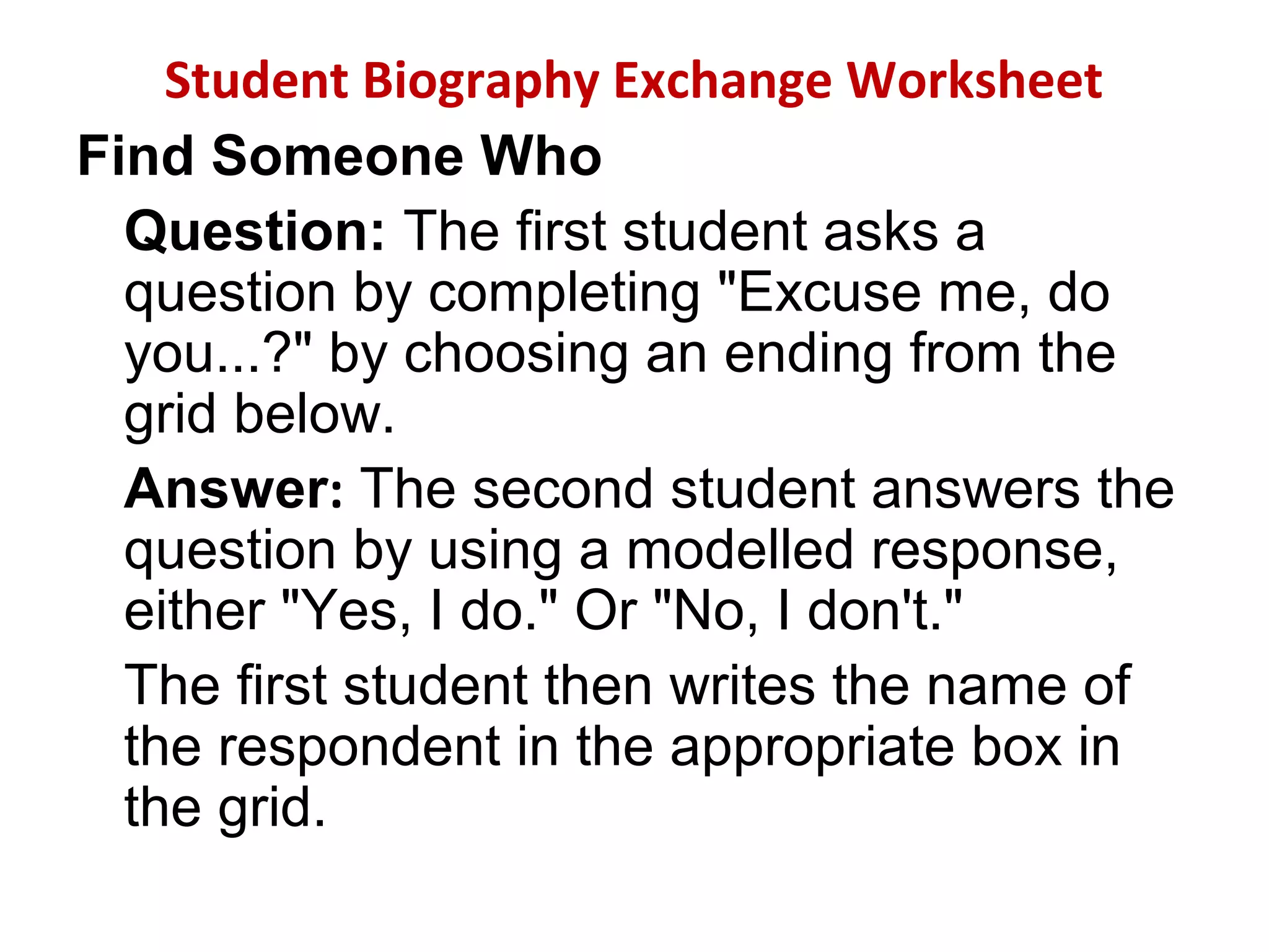 Student Biography Exchange Worksheet
Find Someone Who
Question: The first student asks a
question by completing "Excuse me, do
you...?" by choosing an ending from the
grid below.
Answer: The second student answers the
question by using a modelled response,
either "Yes, I do." Or "No, I don't."
The first student then writes the name of
the respondent in the appropriate box in
the grid.
 