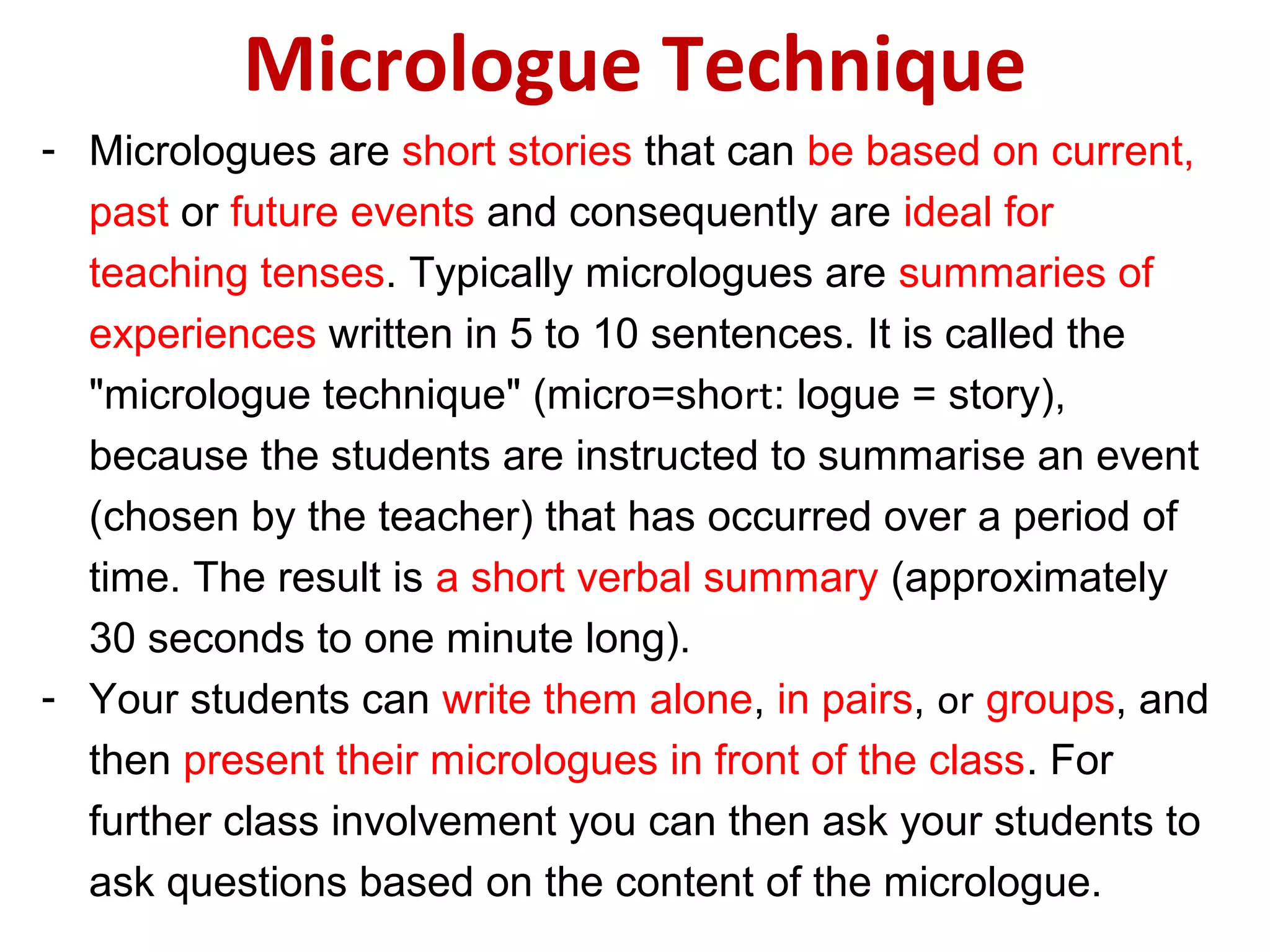 Micrologue Technique
- Micrologues are short stories that can be based on current,
past or future events and consequently are ideal for
teaching tenses. Typically micrologues are summaries of
experiences written in 5 to 10 sentences. It is called the
"micrologue technique" (micro=short: logue = story),
because the students are instructed to summarise an event
(chosen by the teacher) that has occurred over a period of
time. The result is a short verbal summary (approximately
30 seconds to one minute long).
- Your students can write them alone, in pairs, or groups, and
then present their micrologues in front of the class. For
further class involvement you can then ask your students to
ask questions based on the content of the micrologue.
 