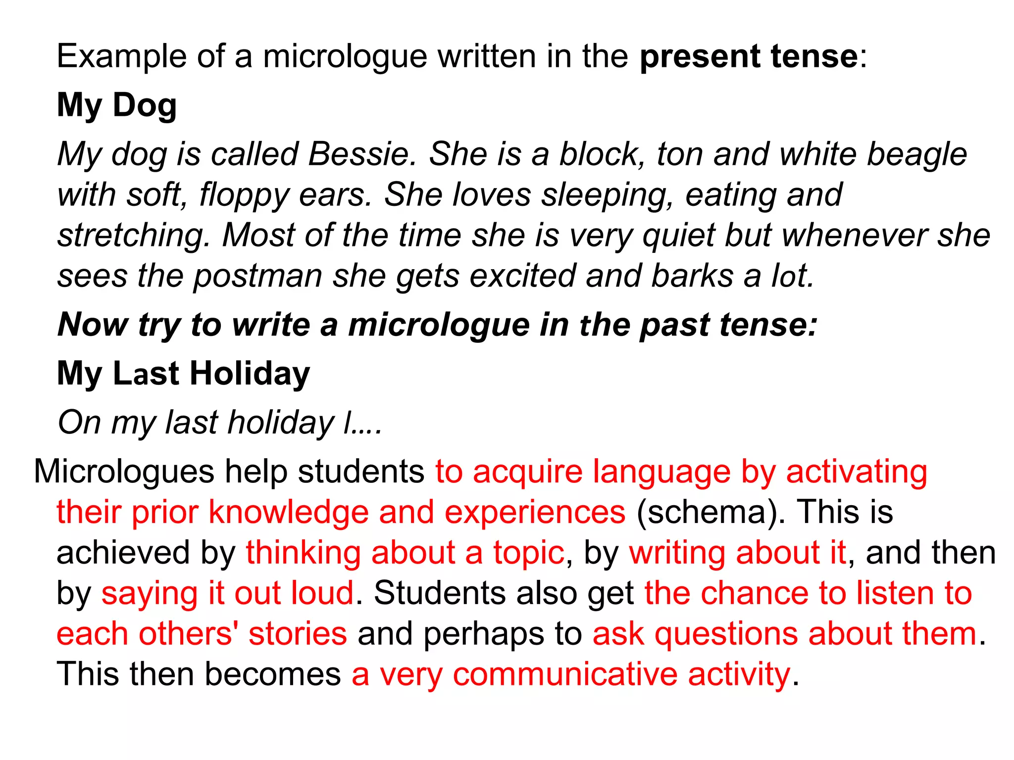 Example of a micrologue written in the present tense:
My Dog
My dog is called Bessie. She is a block, ton and white beagle
with soft, floppy ears. She loves sleeping, eating and
stretching. Most of the time she is very quiet but whenever she
sees the postman she gets excited and barks a lot.
  Now try to write a micrologue in the past tense:
My Last Holiday
On my last holiday l….
  Micrologues help students to acquire language by activating
their prior knowledge and experiences (schema). This is
achieved by thinking about a topic, by writing about it, and then
by saying it out loud. Students also get the chance to listen to
each others' stories and perhaps to ask questions about them.
This then becomes a very communicative activity.
 