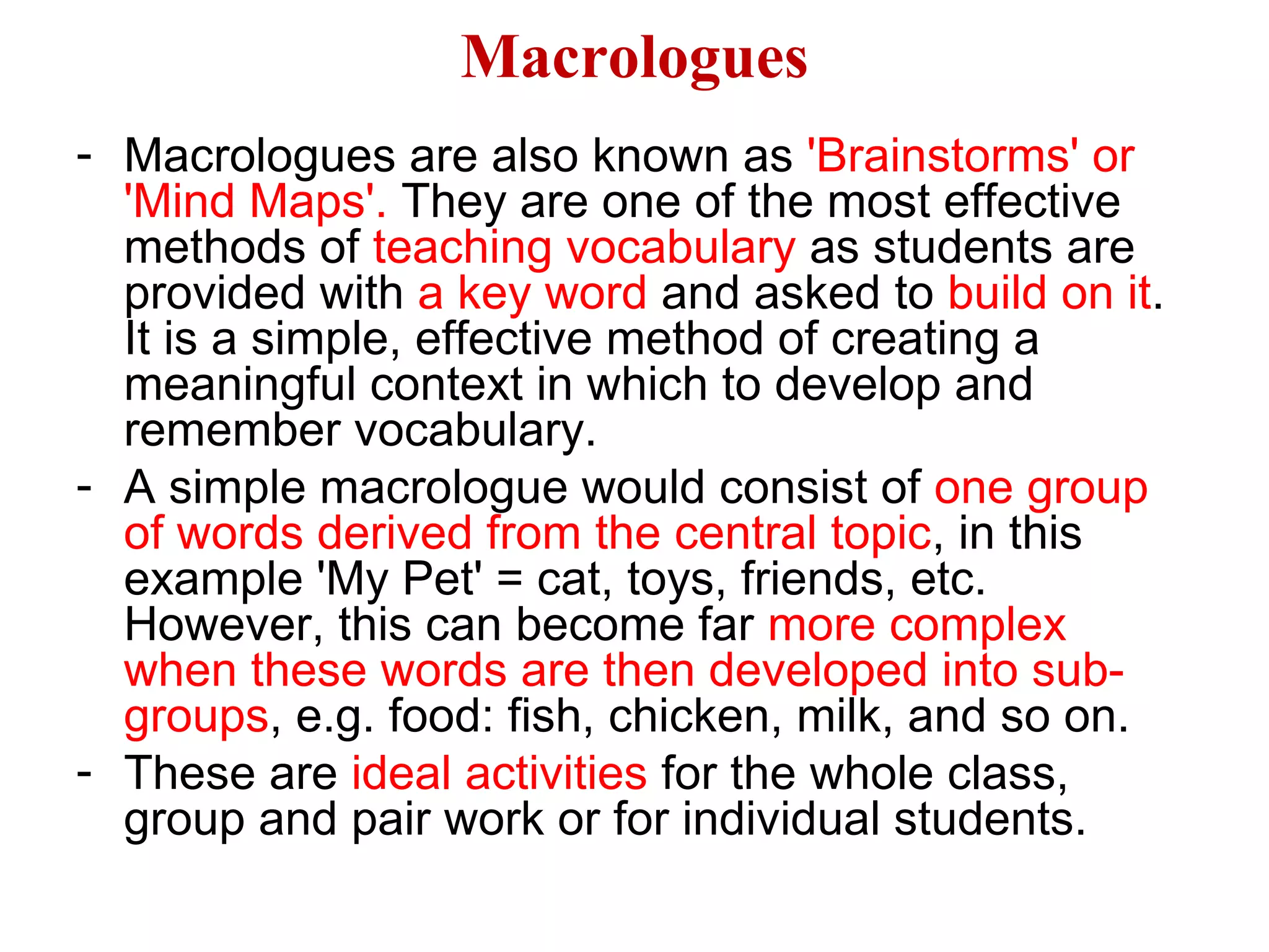 Macrologues
- Macrologues are also known as 'Brainstorms' or
'Mind Maps'. They are one of the most effective
methods of teaching vocabulary as students are
provided with a key word and asked to build on it.
It is a simple, effective method of creating a
meaningful context in which to develop and
remember vocabulary.
- A simple macrologue would consist of one group
of words derived from the central topic, in this
example 'My Pet' = cat, toys, friends, etc.
However, this can become far more complex
when these words are then developed into sub-
groups, e.g. food: fish, chicken, milk, and so on.
- These are ideal activities for the whole class,
group and pair work or for individual students.
 