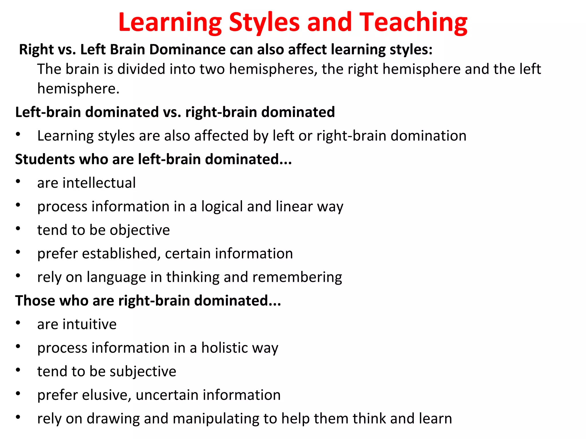 Learning Styles and Teaching
Right vs. Left Brain Dominance can also affect learning styles:
The brain is divided into two hemispheres, the right hemisphere and the left 
hemisphere.
Left-brain dominated vs. right-brain dominated
• Learning styles are also affected by left or right-brain domination
Students who are left-brain dominated...
• are intellectual
• process information in a logical and linear way
• tend to be objective
• prefer established, certain information
• rely on language in thinking and remembering
Those who are right-brain dominated...
• are intuitive 
• process information in a holistic way
• tend to be subjective
• prefer elusive, uncertain information
• rely on drawing and manipulating to help them think and learn 
 