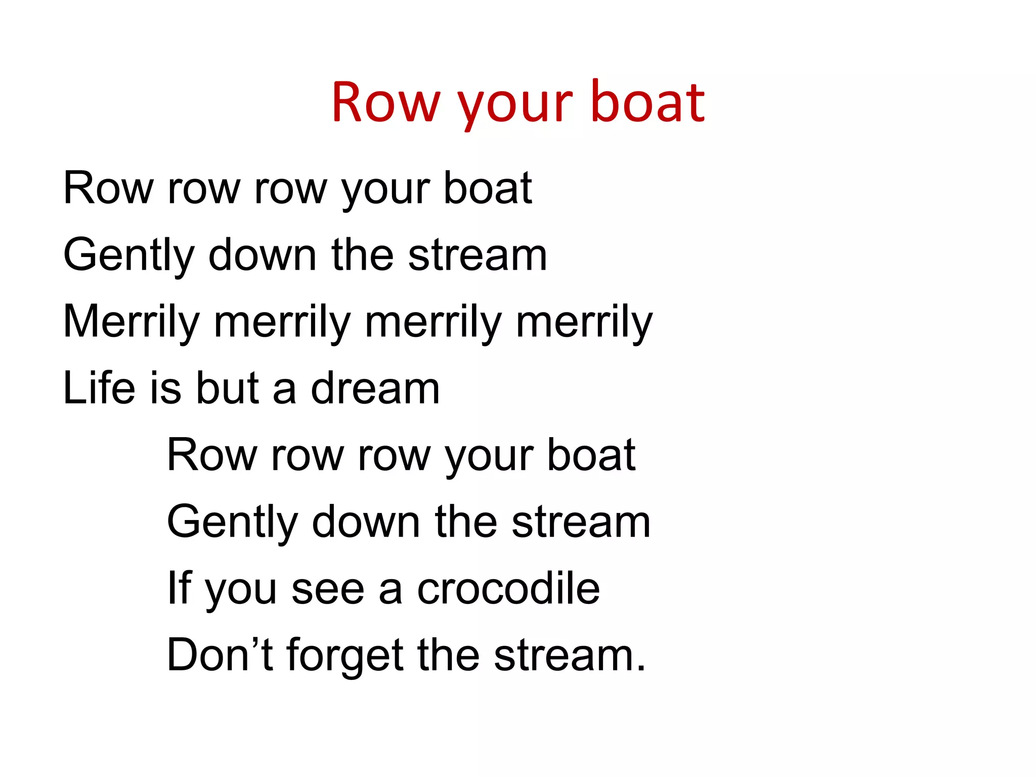 Row your boat
Row row row your boat
Gently down the stream
Merrily merrily merrily merrily
Life is but a dream
Row row row your boat
Gently down the stream
If you see a crocodile
Don’t forget the stream.
 