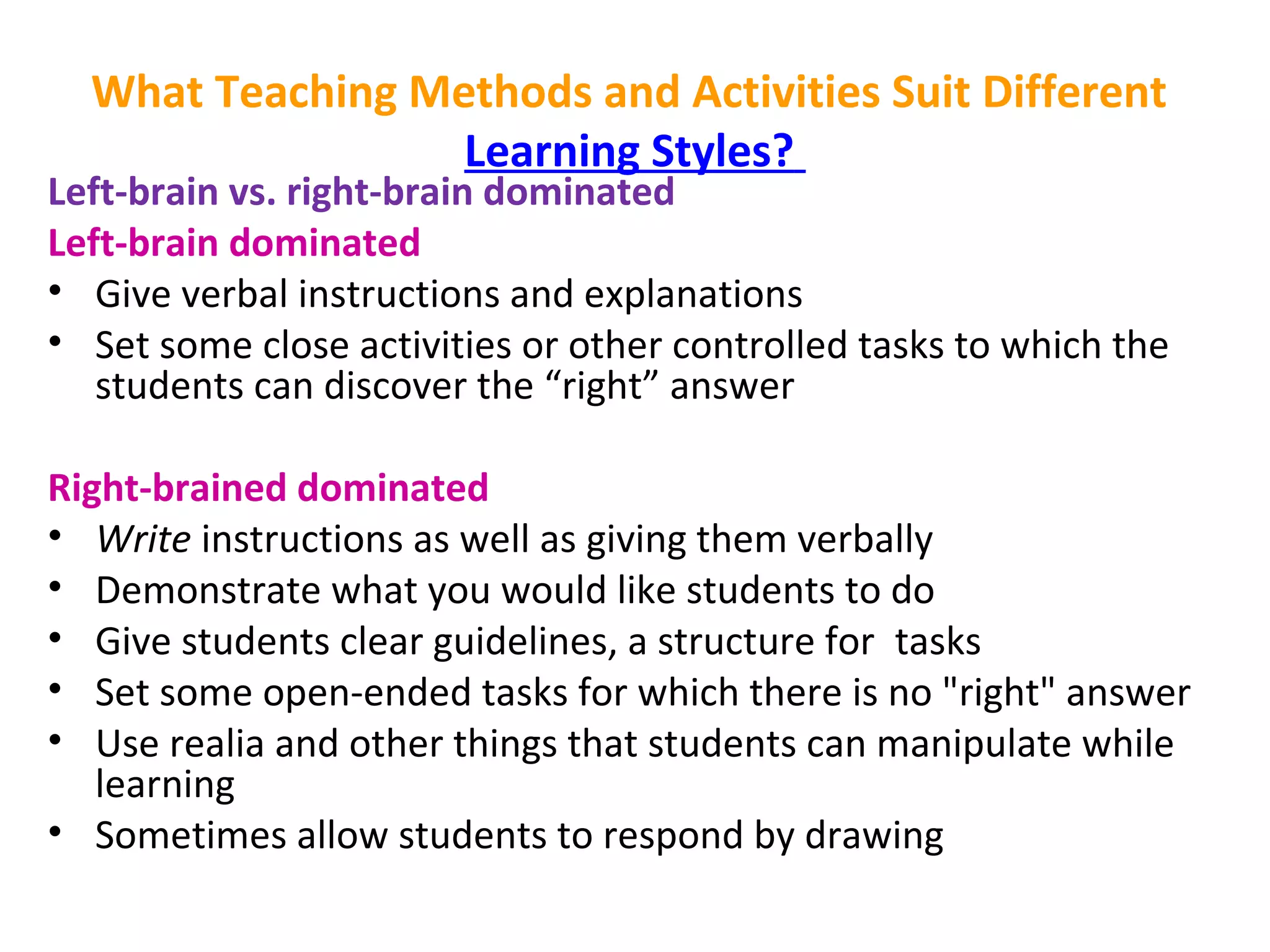 What Teaching Methods and Activities Suit Different
Learning Styles?
Left-brain vs. right-brain dominated
Left-brain dominated
• Give verbal instructions and explanations
• Set some close activities or other controlled tasks to which the 
students can discover the “right” answer 
Right-brained dominated
• Write instructions as well as giving them verbally
• Demonstrate what you would like students to do
• Give students clear guidelines, a structure for tasks
• Set some open-ended tasks for which there is no "right" answer
• Use realia and other things that students can manipulate while 
learning
• Sometimes allow students to respond by drawing
 
 