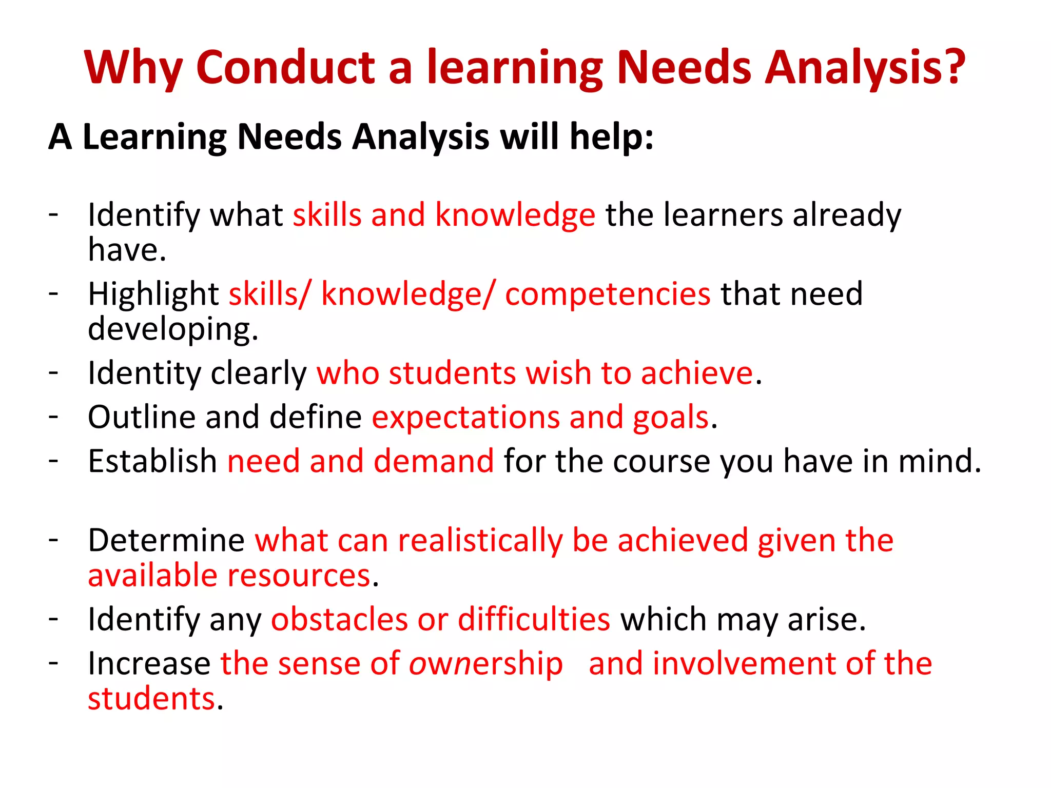 Why Conduct a learning Needs Analysis?
A Learning Needs Analysis will help:
- Identify what skills and knowledge the learners already
have.
- Highlight skills/ knowledge/ competencies that need
developing.
- Identity clearly who students wish to achieve.
- Outline and define expectations and goals.
- Establish need and demand for the course you have in mind.
- Determine what can realistically be achieved given the
available resources.
- Identify any obstacles or difficulties which may arise.
- Increase the sense of ownership and involvement of the
students.
 