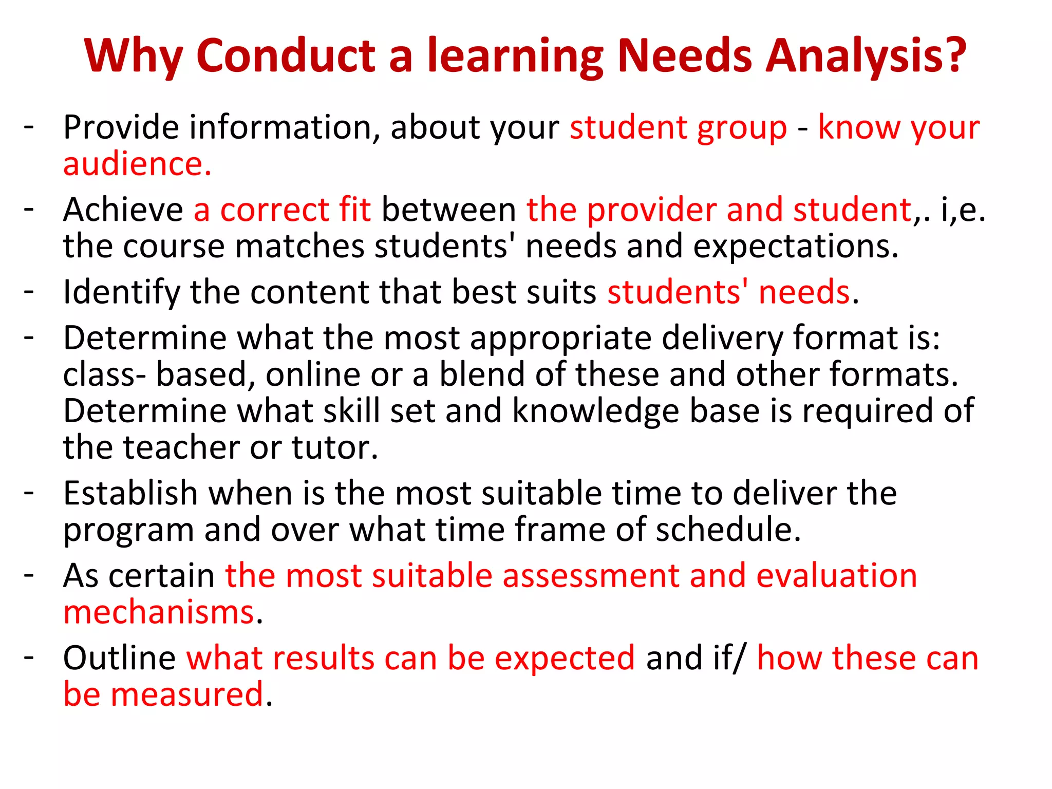 Why Conduct a learning Needs Analysis?
- Provide information, about your student group - know your
audience.
- Achieve a correct fit between the provider and student,. i,e.
the course matches students' needs and expectations.
- Identify the content that best suits students' needs.
- Determine what the most appropriate delivery format is:
class- based, online or a blend of these and other formats.
Determine what skill set and knowledge base is required of
the teacher or tutor.
- Establish when is the most suitable time to deliver the
program and over what time frame of schedule.
- As certain the most suitable assessment and evaluation
mechanisms.
- Outline what results can be expected and if/ how these can
be measured.
 