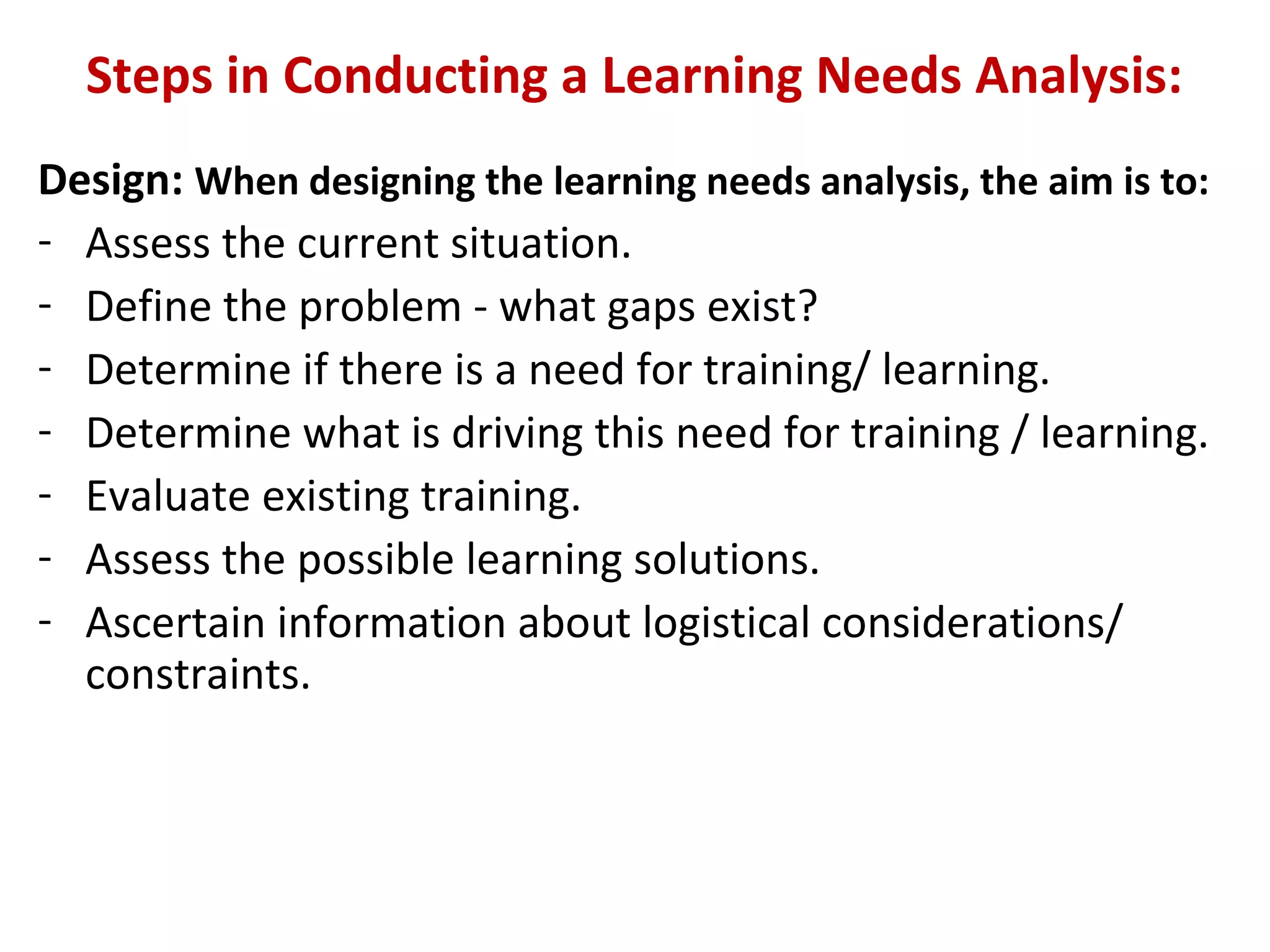 Steps in Conducting a Learning Needs Analysis:
Design: When designing the learning needs analysis, the aim is to:
- Assess the current situation.
- Define the problem - what gaps exist?
- Determine if there is a need for training/ learning.
- Determine what is driving this need for training / learning.
- Evaluate existing training.
- Assess the possible learning solutions.
- Ascertain information about logistical considerations/
constraints.
 