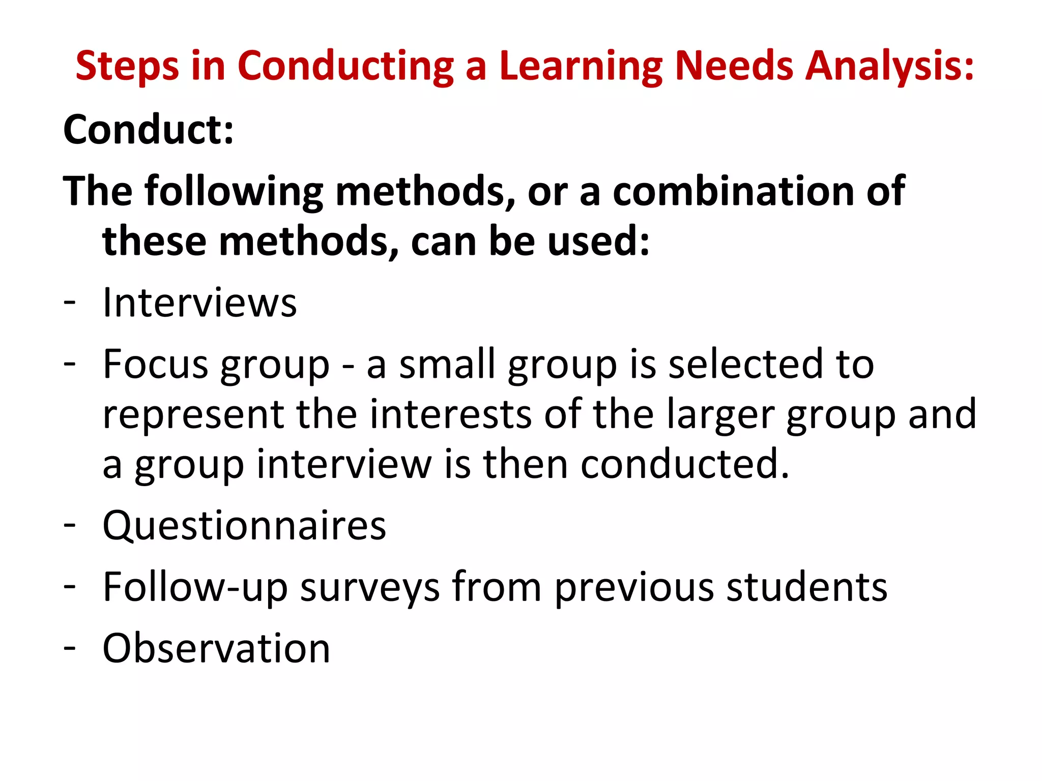 Steps in Conducting a Learning Needs Analysis:
Conduct:
The following methods, or a combination of
these methods, can be used:
- Interviews
- Focus group - a small group is selected to
represent the interests of the larger group and
a group interview is then conducted.
- Questionnaires
- Follow-up surveys from previous students
- Observation
 