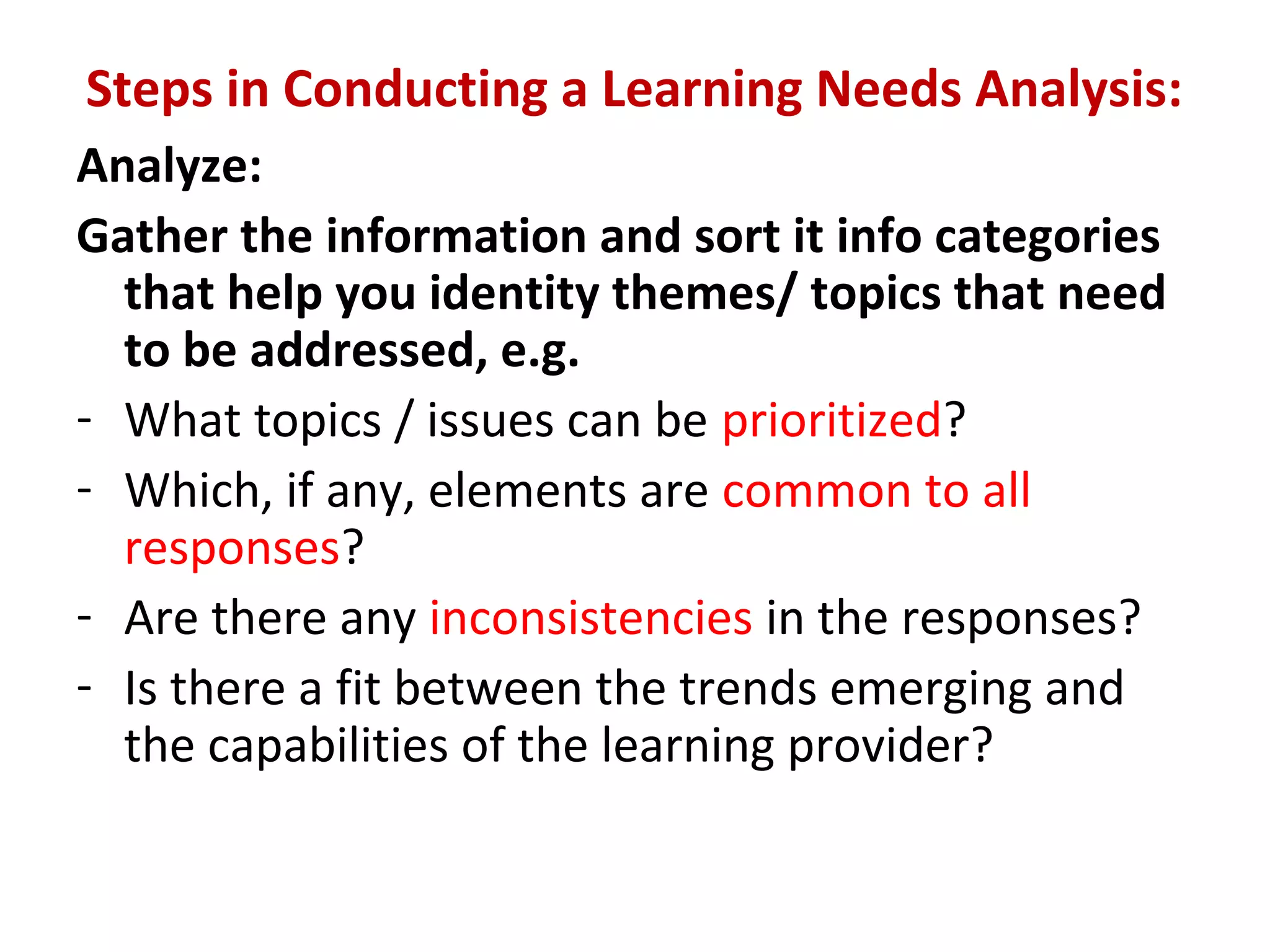 Steps in Conducting a Learning Needs Analysis:
Analyze:
Gather the information and sort it info categories
that help you identity themes/ topics that need
to be addressed, e.g.
- What topics / issues can be prioritized?
- Which, if any, elements are common to all
responses?
- Are there any inconsistencies in the responses?
- Is there a fit between the trends emerging and
the capabilities of the learning provider?
 