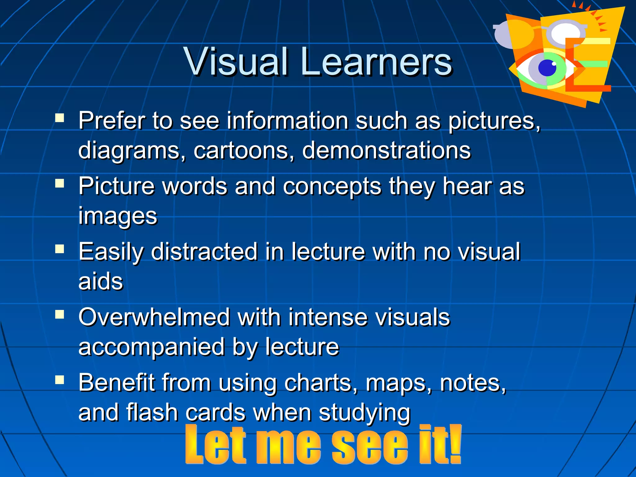 Visual LearnersVisual Learners
 Prefer to see information such as pictures,Prefer to see information such as pictures,
diagrams, cartoons, demonstrationsdiagrams, cartoons, demonstrations
 Picture words and concepts they hear asPicture words and concepts they hear as
imagesimages
 Easily distracted in lecture with no visualEasily distracted in lecture with no visual
aidsaids
 Overwhelmed with intense visualsOverwhelmed with intense visuals
accompanied by lectureaccompanied by lecture
 Benefit from using charts, maps, notes,Benefit from using charts, maps, notes,
and flash cards when studyingand flash cards when studying
 