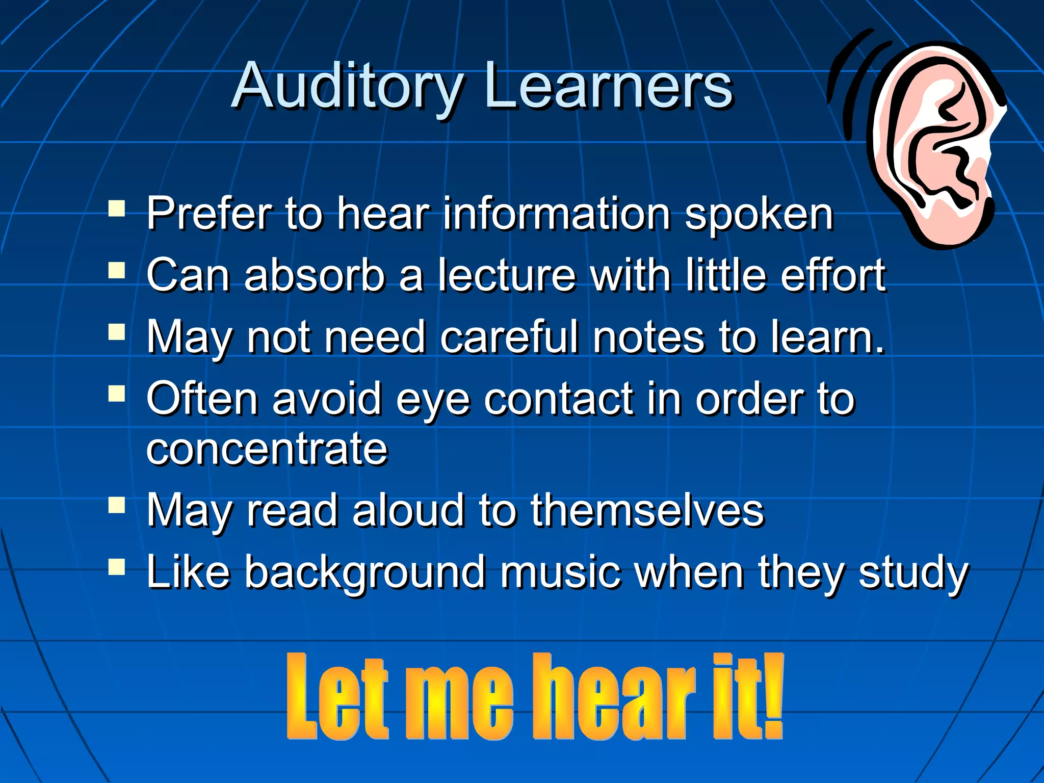 Auditory LearnersAuditory Learners
 Prefer to hear information spokenPrefer to hear information spoken
 Can absorb a lecture with little effortCan absorb a lecture with little effort
 May not need careful notes to learn.May not need careful notes to learn.
 Often avoid eye contact in order toOften avoid eye contact in order to
concentrateconcentrate
 May read aloud to themselvesMay read aloud to themselves
 Like background music when they studyLike background music when they study
 