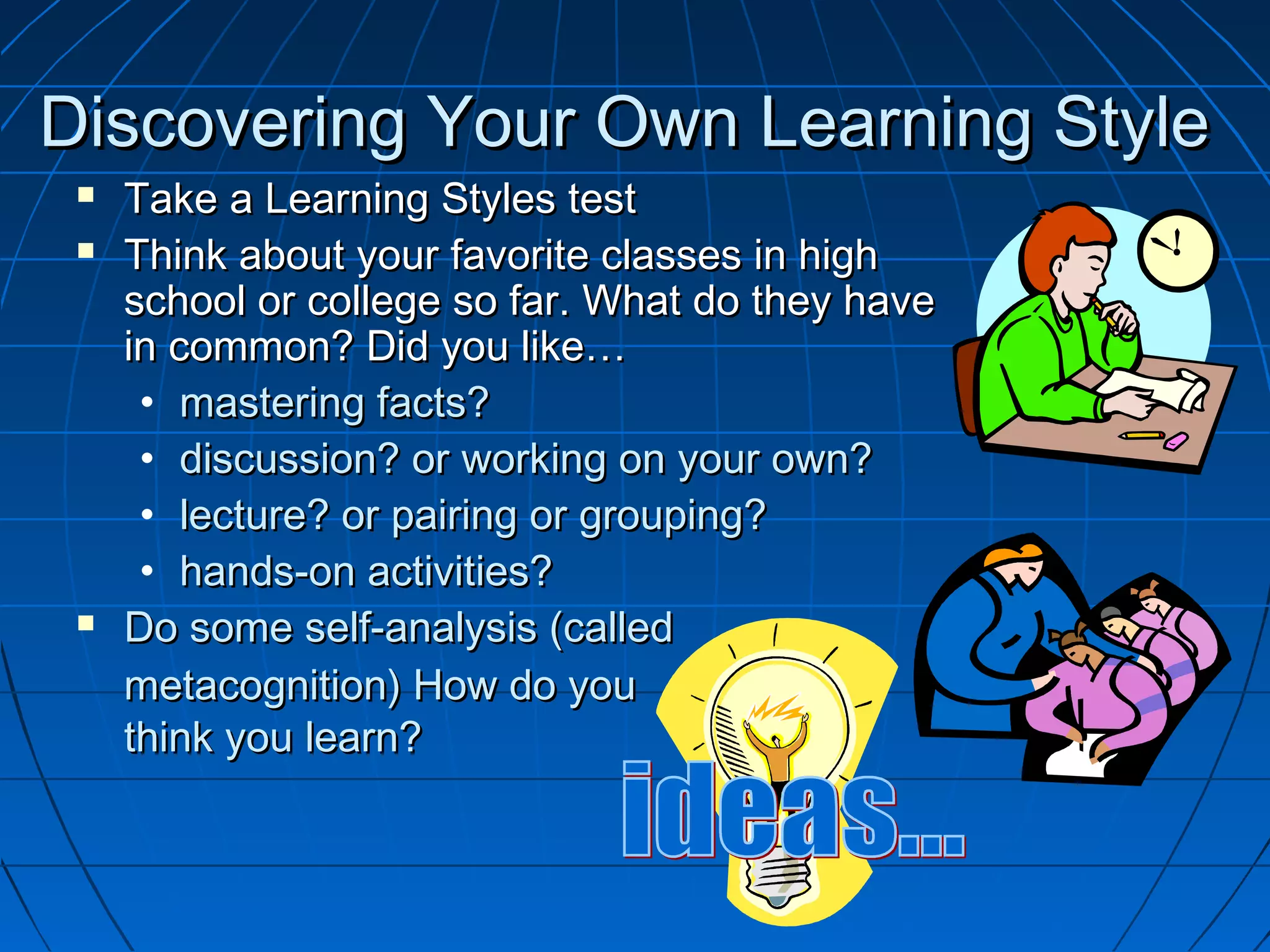 Discovering Your Own Learning StyleDiscovering Your Own Learning Style
 Take a Learning Styles testTake a Learning Styles test
 Think about your favorite classes in highThink about your favorite classes in high
school or college so far. What do they haveschool or college so far. What do they have
in common? Did you like…in common? Did you like…
• mastering facts?mastering facts?
• discussion? or working on your own?discussion? or working on your own?
• lecture? or pairing or grouping?lecture? or pairing or grouping?
• hands-on activities?hands-on activities?
 Do some self-analysis (calledDo some self-analysis (called
metacognition) How do youmetacognition) How do you
think you learn?think you learn?
 