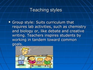 Teaching stylesTeaching styles
 Group style: Suits curriculum thatGroup style: Suits curriculum that
requires lab activities, such as chemistryrequires lab activities, such as chemistry
and biology or, like debate and creativeand biology or, like debate and creative
writing. Teachers inspires students bywriting. Teachers inspires students by
working in tandem toward commonworking in tandem toward common
goals.goals.
 