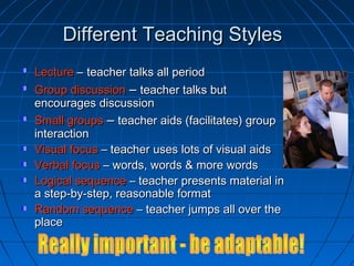 Different Teaching StylesDifferent Teaching Styles
LectureLecture –– teacher talks all periodteacher talks all period
Group discussionGroup discussion –– teacher talks butteacher talks but
encourages discussionencourages discussion
Small groupsSmall groups –– teacher aids (facilitates) groupteacher aids (facilitates) group
interactioninteraction
Visual focusVisual focus – teacher uses lots of visual aids– teacher uses lots of visual aids
Verbal focusVerbal focus – words, words & more words– words, words & more words
Logical sequenceLogical sequence – teacher presents material in– teacher presents material in
a step-by-step, reasonable formata step-by-step, reasonable format
Random sequenceRandom sequence – teacher jumps all over the– teacher jumps all over the
placeplace
 