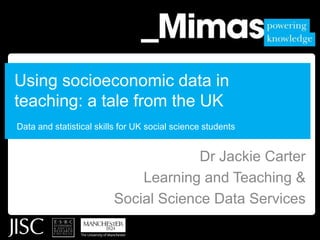 Using socioeconomic data in teaching: a tale from the UK Data and statistical skills for UK social science students Dr Jackie Carter Learning and Teaching & Social Science Data Services 