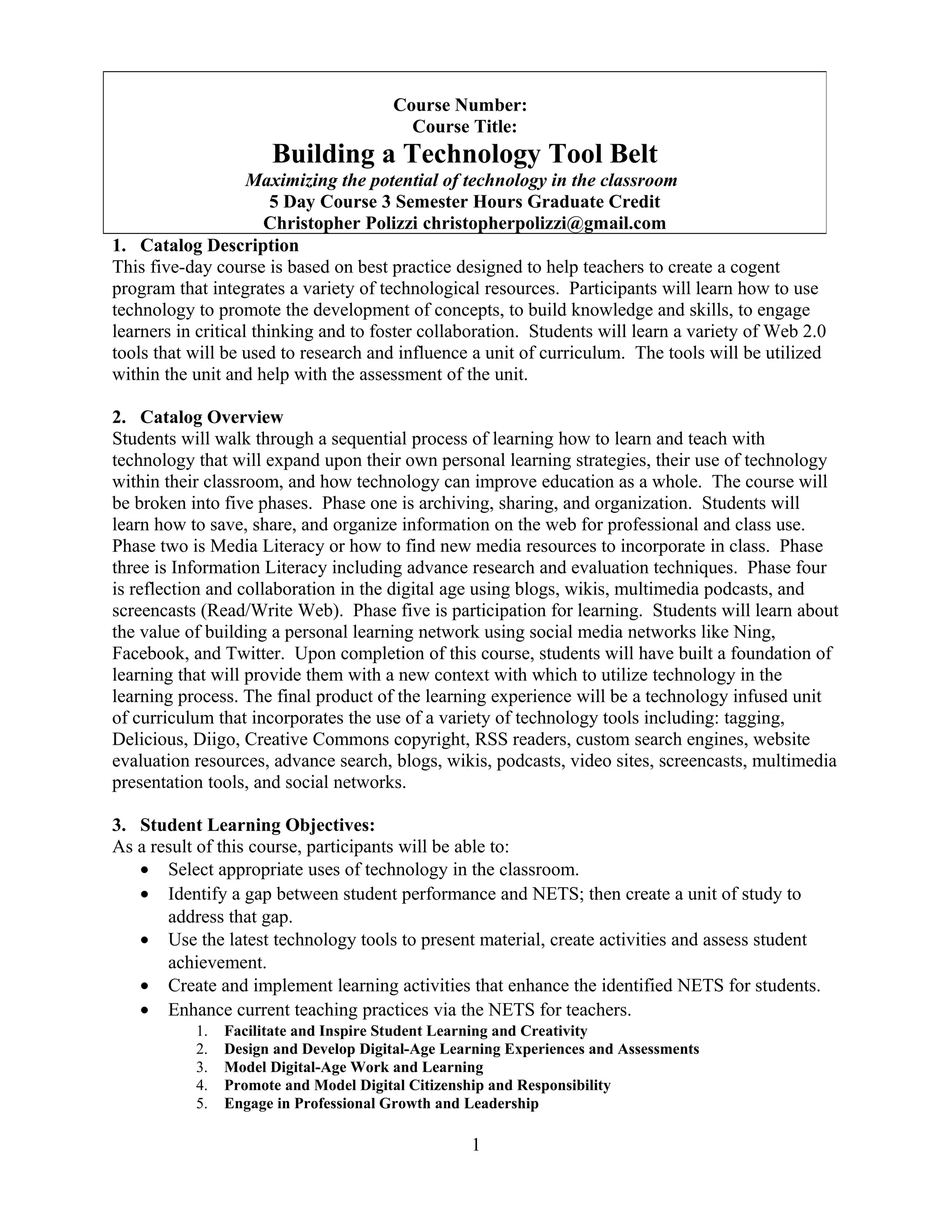 1. Catalog Description
This five-day course is based on best practice designed to help teachers to create a cogent
program that integrates a variety of technological resources. Participants will learn how to use
technology to promote the development of concepts, to build knowledge and skills, to engage
learners in critical thinking and to foster collaboration. Students will learn a variety of Web 2.0
tools that will be used to research and influence a unit of curriculum. The tools will be utilized
within the unit and help with the assessment of the unit.
2. Catalog Overview
Students will walk through a sequential process of learning how to learn and teach with
technology that will expand upon their own personal learning strategies, their use of technology
within their classroom, and how technology can improve education as a whole. The course will
be broken into five phases. Phase one is archiving, sharing, and organization. Students will
learn how to save, share, and organize information on the web for professional and class use.
Phase two is Media Literacy or how to find new media resources to incorporate in class. Phase
three is Information Literacy including advance research and evaluation techniques. Phase four
is reflection and collaboration in the digital age using blogs, wikis, multimedia podcasts, and
screencasts (Read/Write Web). Phase five is participation for learning. Students will learn about
the value of building a personal learning network using social media networks like Ning,
Facebook, and Twitter. Upon completion of this course, students will have built a foundation of
learning that will provide them with a new context with which to utilize technology in the
learning process. The final product of the learning experience will be a technology infused unit
of curriculum that incorporates the use of a variety of technology tools including: tagging,
Delicious, Diigo, Creative Commons copyright, RSS readers, custom search engines, website
evaluation resources, advance search, blogs, wikis, podcasts, video sites, screencasts, multimedia
presentation tools, and social networks.
3. Student Learning Objectives:
As a result of this course, participants will be able to:
• Select appropriate uses of technology in the classroom.
• Identify a gap between student performance and NETS; then create a unit of study to
address that gap.
• Use the latest technology tools to present material, create activities and assess student
achievement.
• Create and implement learning activities that enhance the identified NETS for students.
• Enhance current teaching practices via the NETS for teachers.
1. Facilitate and Inspire Student Learning and Creativity
2. Design and Develop Digital-Age Learning Experiences and Assessments
3. Model Digital-Age Work and Learning
4. Promote and Model Digital Citizenship and Responsibility
5. Engage in Professional Growth and Leadership
1
Course Number:
Course Title:
Building a Technology Tool Belt
Maximizing the potential of technology in the classroom
5 Day Course 3 Semester Hours Graduate Credit
Christopher Polizzi christopherpolizzi@gmail.com
 