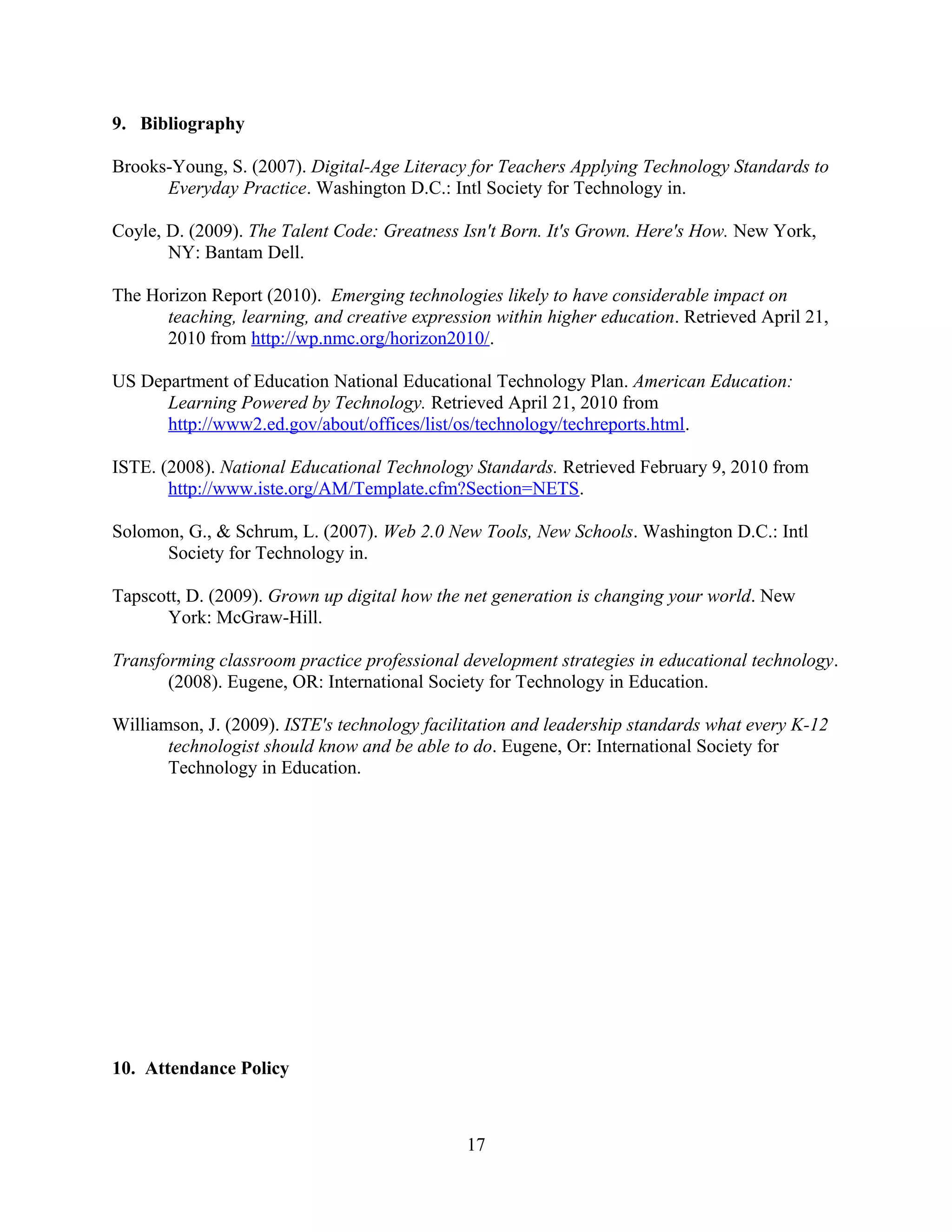 9. Bibliography
Brooks-Young, S. (2007). Digital-Age Literacy for Teachers Applying Technology Standards to
Everyday Practice. Washington D.C.: Intl Society for Technology in.
Coyle, D. (2009). The Talent Code: Greatness Isn't Born. It's Grown. Here's How. New York,
NY: Bantam Dell.
The Horizon Report (2010). Emerging technologies likely to have considerable impact on
teaching, learning, and creative expression within higher education. Retrieved April 21,
2010 from http://wp.nmc.org/horizon2010/.
US Department of Education National Educational Technology Plan. American Education:
Learning Powered by Technology. Retrieved April 21, 2010 from
http://www2.ed.gov/about/offices/list/os/technology/techreports.html.
ISTE. (2008). National Educational Technology Standards. Retrieved February 9, 2010 from
http://www.iste.org/AM/Template.cfm?Section=NETS.
Solomon, G., & Schrum, L. (2007). Web 2.0 New Tools, New Schools. Washington D.C.: Intl
Society for Technology in.
Tapscott, D. (2009). Grown up digital how the net generation is changing your world. New
York: McGraw-Hill.
Transforming classroom practice professional development strategies in educational technology.
(2008). Eugene, OR: International Society for Technology in Education.
Williamson, J. (2009). ISTE's technology facilitation and leadership standards what every K-12
technologist should know and be able to do. Eugene, Or: International Society for
Technology in Education.
10. Attendance Policy
17
 