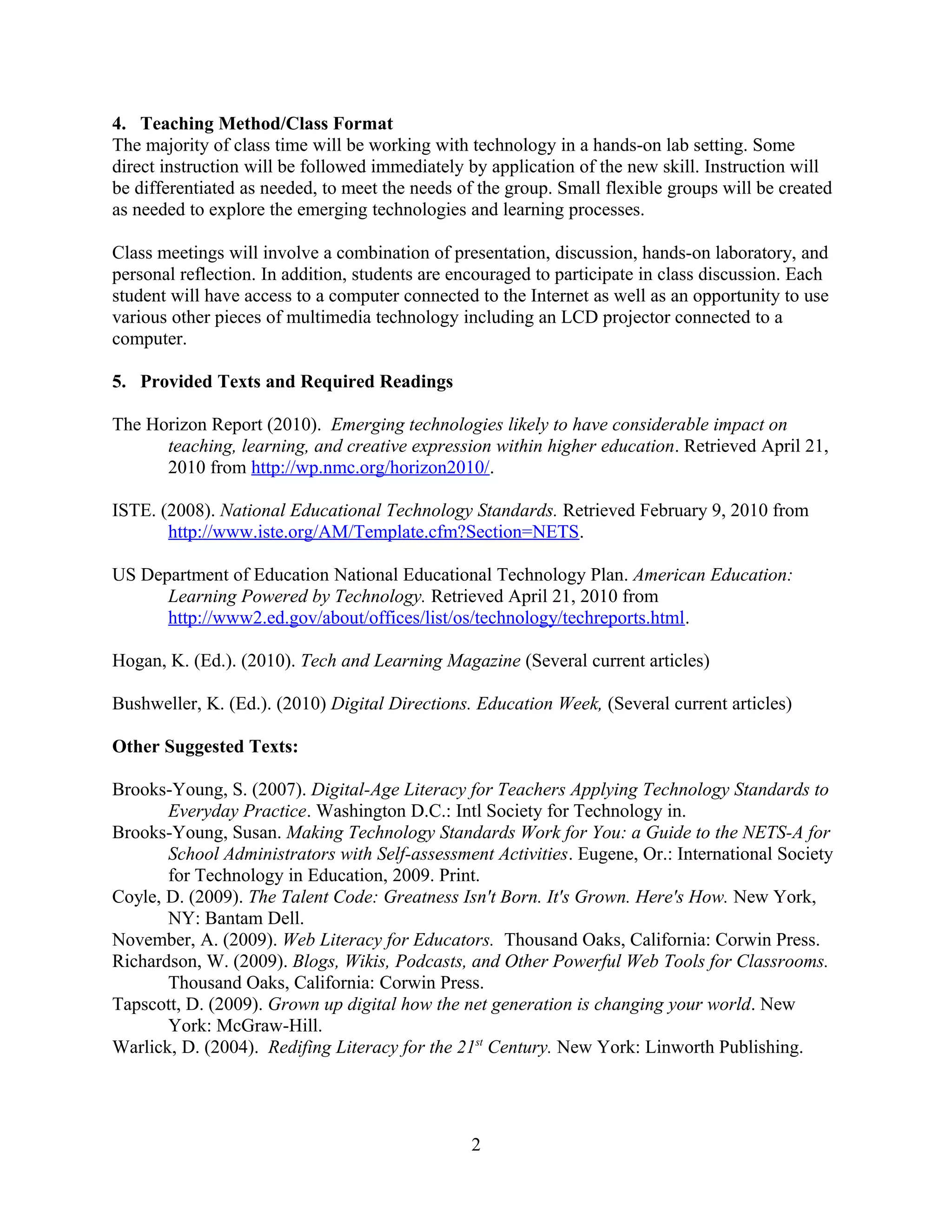 4. Teaching Method/Class Format
The majority of class time will be working with technology in a hands-on lab setting. Some
direct instruction will be followed immediately by application of the new skill. Instruction will
be differentiated as needed, to meet the needs of the group. Small flexible groups will be created
as needed to explore the emerging technologies and learning processes.
Class meetings will involve a combination of presentation, discussion, hands-on laboratory, and
personal reflection. In addition, students are encouraged to participate in class discussion. Each
student will have access to a computer connected to the Internet as well as an opportunity to use
various other pieces of multimedia technology including an LCD projector connected to a
computer.
5. Provided Texts and Required Readings
The Horizon Report (2010). Emerging technologies likely to have considerable impact on
teaching, learning, and creative expression within higher education. Retrieved April 21,
2010 from http://wp.nmc.org/horizon2010/.
ISTE. (2008). National Educational Technology Standards. Retrieved February 9, 2010 from
http://www.iste.org/AM/Template.cfm?Section=NETS.
US Department of Education National Educational Technology Plan. American Education:
Learning Powered by Technology. Retrieved April 21, 2010 from
http://www2.ed.gov/about/offices/list/os/technology/techreports.html.
Hogan, K. (Ed.). (2010). Tech and Learning Magazine (Several current articles)
Bushweller, K. (Ed.). (2010) Digital Directions. Education Week, (Several current articles)
Other Suggested Texts:
Brooks-Young, S. (2007). Digital-Age Literacy for Teachers Applying Technology Standards to
Everyday Practice. Washington D.C.: Intl Society for Technology in.
Brooks-Young, Susan. Making Technology Standards Work for You: a Guide to the NETS-A for
School Administrators with Self-assessment Activities. Eugene, Or.: International Society
for Technology in Education, 2009. Print.
Coyle, D. (2009). The Talent Code: Greatness Isn't Born. It's Grown. Here's How. New York,
NY: Bantam Dell.
November, A. (2009). Web Literacy for Educators. Thousand Oaks, California: Corwin Press.
Richardson, W. (2009). Blogs, Wikis, Podcasts, and Other Powerful Web Tools for Classrooms.
Thousand Oaks, California: Corwin Press.
Tapscott, D. (2009). Grown up digital how the net generation is changing your world. New
York: McGraw-Hill.
Warlick, D. (2004). Redifing Literacy for the 21st
Century. New York: Linworth Publishing.
2
 