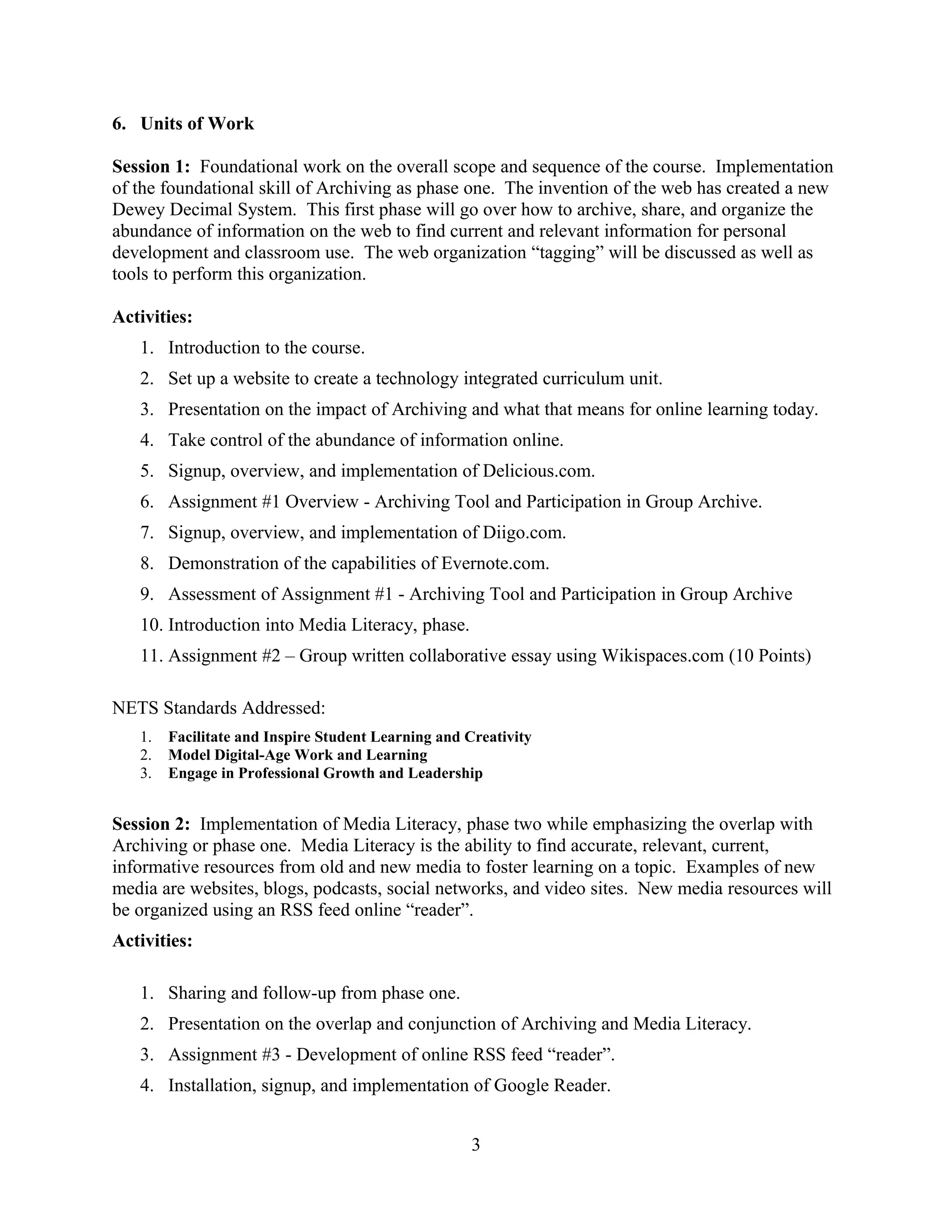 6. Units of Work
Session 1: Foundational work on the overall scope and sequence of the course. Implementation
of the foundational skill of Archiving as phase one. The invention of the web has created a new
Dewey Decimal System. This first phase will go over how to archive, share, and organize the
abundance of information on the web to find current and relevant information for personal
development and classroom use. The web organization “tagging” will be discussed as well as
tools to perform this organization.
Activities:
1. Introduction to the course.
2. Set up a website to create a technology integrated curriculum unit.
3. Presentation on the impact of Archiving and what that means for online learning today.
4. Take control of the abundance of information online.
5. Signup, overview, and implementation of Delicious.com.
6. Assignment #1 Overview - Archiving Tool and Participation in Group Archive.
7. Signup, overview, and implementation of Diigo.com.
8. Demonstration of the capabilities of Evernote.com.
9. Assessment of Assignment #1 - Archiving Tool and Participation in Group Archive
10. Introduction into Media Literacy, phase.
11. Assignment #2 – Group written collaborative essay using Wikispaces.com (10 Points)
NETS Standards Addressed:
1. Facilitate and Inspire Student Learning and Creativity
2. Model Digital-Age Work and Learning
3. Engage in Professional Growth and Leadership
Session 2: Implementation of Media Literacy, phase two while emphasizing the overlap with
Archiving or phase one. Media Literacy is the ability to find accurate, relevant, current,
informative resources from old and new media to foster learning on a topic. Examples of new
media are websites, blogs, podcasts, social networks, and video sites. New media resources will
be organized using an RSS feed online “reader”.
Activities:
1. Sharing and follow-up from phase one.
2. Presentation on the overlap and conjunction of Archiving and Media Literacy.
3. Assignment #3 - Development of online RSS feed “reader”.
4. Installation, signup, and implementation of Google Reader.
3
 