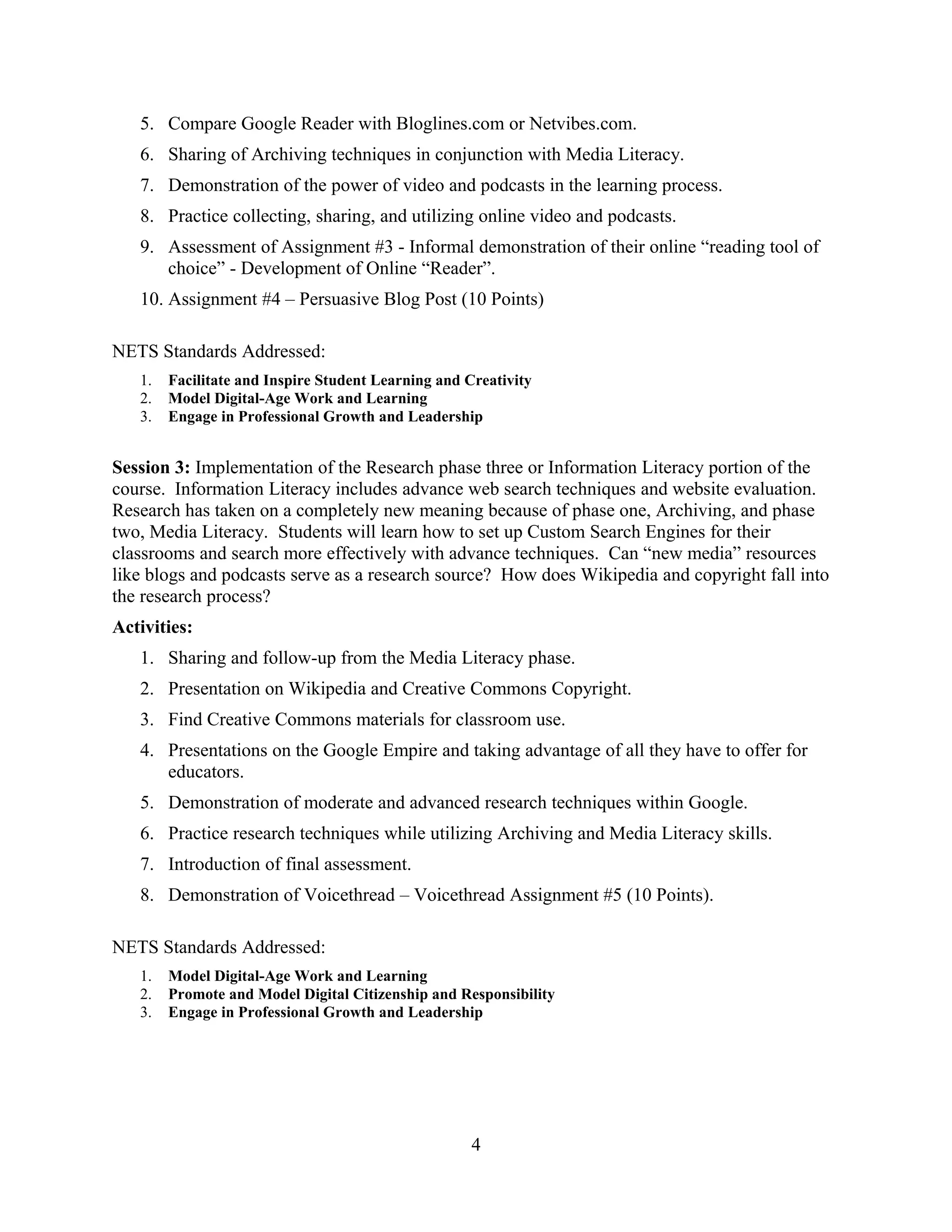 5. Compare Google Reader with Bloglines.com or Netvibes.com.
6. Sharing of Archiving techniques in conjunction with Media Literacy.
7. Demonstration of the power of video and podcasts in the learning process.
8. Practice collecting, sharing, and utilizing online video and podcasts.
9. Assessment of Assignment #3 - Informal demonstration of their online “reading tool of
choice” - Development of Online “Reader”.
10. Assignment #4 – Persuasive Blog Post (10 Points)
NETS Standards Addressed:
1. Facilitate and Inspire Student Learning and Creativity
2. Model Digital-Age Work and Learning
3. Engage in Professional Growth and Leadership
Session 3: Implementation of the Research phase three or Information Literacy portion of the
course. Information Literacy includes advance web search techniques and website evaluation.
Research has taken on a completely new meaning because of phase one, Archiving, and phase
two, Media Literacy. Students will learn how to set up Custom Search Engines for their
classrooms and search more effectively with advance techniques. Can “new media” resources
like blogs and podcasts serve as a research source? How does Wikipedia and copyright fall into
the research process?
Activities:
1. Sharing and follow-up from the Media Literacy phase.
2. Presentation on Wikipedia and Creative Commons Copyright.
3. Find Creative Commons materials for classroom use.
4. Presentations on the Google Empire and taking advantage of all they have to offer for
educators.
5. Demonstration of moderate and advanced research techniques within Google.
6. Practice research techniques while utilizing Archiving and Media Literacy skills.
7. Introduction of final assessment.
8. Demonstration of Voicethread – Voicethread Assignment #5 (10 Points).
NETS Standards Addressed:
1. Model Digital-Age Work and Learning
2. Promote and Model Digital Citizenship and Responsibility
3. Engage in Professional Growth and Leadership
4
 