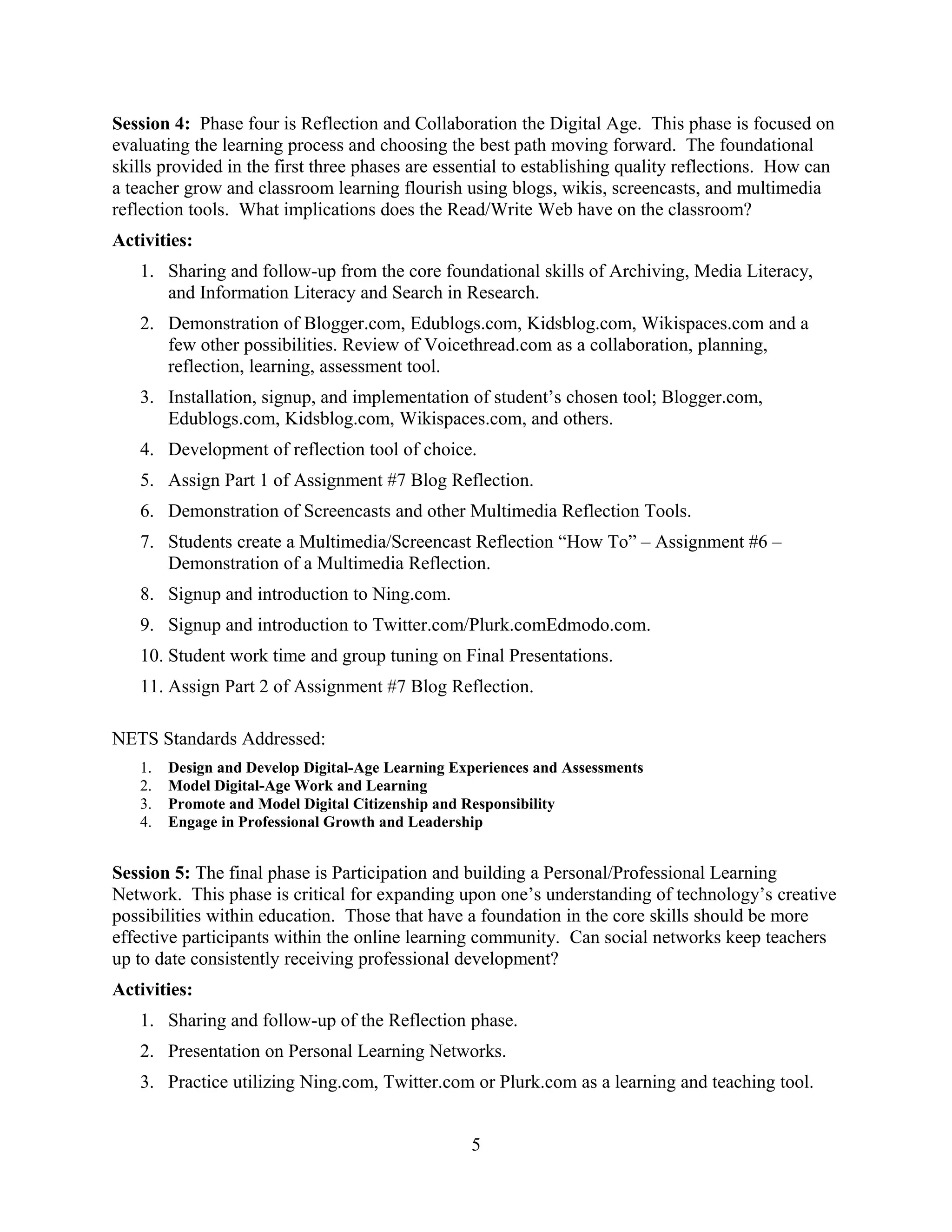 Session 4: Phase four is Reflection and Collaboration the Digital Age. This phase is focused on
evaluating the learning process and choosing the best path moving forward. The foundational
skills provided in the first three phases are essential to establishing quality reflections. How can
a teacher grow and classroom learning flourish using blogs, wikis, screencasts, and multimedia
reflection tools. What implications does the Read/Write Web have on the classroom?
Activities:
1. Sharing and follow-up from the core foundational skills of Archiving, Media Literacy,
and Information Literacy and Search in Research.
2. Demonstration of Blogger.com, Edublogs.com, Kidsblog.com, Wikispaces.com and a
few other possibilities. Review of Voicethread.com as a collaboration, planning,
reflection, learning, assessment tool.
3. Installation, signup, and implementation of student’s chosen tool; Blogger.com,
Edublogs.com, Kidsblog.com, Wikispaces.com, and others.
4. Development of reflection tool of choice.
5. Assign Part 1 of Assignment #7 Blog Reflection.
6. Demonstration of Screencasts and other Multimedia Reflection Tools.
7. Students create a Multimedia/Screencast Reflection “How To” – Assignment #6 –
Demonstration of a Multimedia Reflection.
8. Signup and introduction to Ning.com.
9. Signup and introduction to Twitter.com/Plurk.comEdmodo.com.
10. Student work time and group tuning on Final Presentations.
11. Assign Part 2 of Assignment #7 Blog Reflection.
NETS Standards Addressed:
1. Design and Develop Digital-Age Learning Experiences and Assessments
2. Model Digital-Age Work and Learning
3. Promote and Model Digital Citizenship and Responsibility
4. Engage in Professional Growth and Leadership
Session 5: The final phase is Participation and building a Personal/Professional Learning
Network. This phase is critical for expanding upon one’s understanding of technology’s creative
possibilities within education. Those that have a foundation in the core skills should be more
effective participants within the online learning community. Can social networks keep teachers
up to date consistently receiving professional development?
Activities:
1. Sharing and follow-up of the Reflection phase.
2. Presentation on Personal Learning Networks.
3. Practice utilizing Ning.com, Twitter.com or Plurk.com as a learning and teaching tool.
5
 