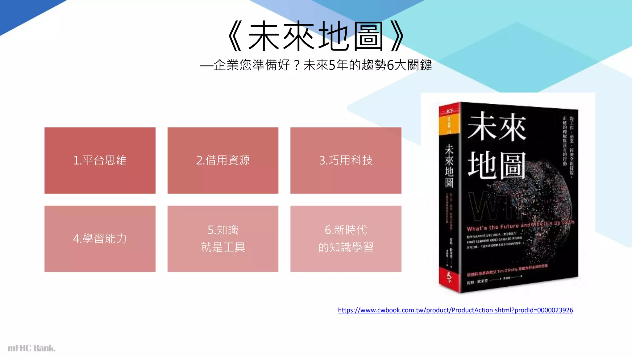 《未來地圖》
—企業您準備好？未來5年的趨勢6大關鍵
1.平台思維 2.借用資源 3.巧用科技
4.學習能力
5.知識
就是工具
6.新時代
的知識學習
mFHC Bank.
https://www.cwbook.com.tw/product/ProductAction.shtml?prodId=0000023926
 