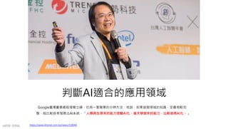 判斷AI適合的應用領域
Google臺灣董事總經理簡立峰，也有一套簡單的分辨方法，他說，如果這個領域的知識、定義相較完
整，就比較容易發展出AI系統，「人類與生俱來的能力很難AI化，後天學習來的能力，比較容易AI化。」
https://www.ithome.com.tw/news/118340
mFHC BANK.
 